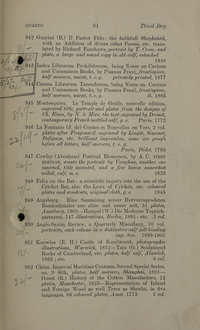 942 Guarini (B.) Il Pastor Fido: the faithfull Shepheard, : with an Addition of divers other Poems, ete. trans- at lated by Richard Fanshawe, portrait by T. Cross, and | plate, a large and sound copy in old calf, rebacked 1648 43 {Index Librorum Prohibitorum, being Notes on Curious and Uncommon Books, by Picatae Fraxi, frontispiece, half morocco, uncut, -t. e.g. pr ie printed, iene and eee Becky . Pisagiy Fr xs; Deities half morocco, uncut, t. e.g. tb. 1885  945 Montesquieu. Le Temple de Gnide, nouvelle édition, } engraved title, portrait and plates from the designs of 4 5 ~ Ch. Hisen, by N. le Mire, the teat engraved by Drouét, : contemporary French mottled calf, g.e. Paris, 1772 : 946 La Fontaine (J. de) Contes et Nouvelles en Vers, 2 vol. _ ~ plates after Fragonard, engraved by Lingée, Simonet, ‘ V2 pty Delignon, ete. brilliant impression, some are proofs 3 before all letters, half morocco, t. e. g. Paris, Didot, 1795 947 Cowley (Abraham) Poetical Blossomes, by A.C. FIRST | EDITION, wants the portrait by Vaughan, another one Ve} inserted, title mounted, and a few leaves somewhat soiled, calf, m. e. 1633 948 Felix on the Bat: a scientific inquiry into the use of the AT] ie Cricket Bat, also the Laws of Cricket, ete. coloured plates and woodcuts, original cloth, g. e. 1845 949 Augsburg. Eine Sammlung seiner Hervorragendsten Baudenkmaler aus alter und neuer zeit, 51 plates, (on Augsburg, 1902—Hampel (W.) Die Moderne Teppich- gartnerei, 147 illustrations, Berlin, 1891; ete. 3 vol. 950 Anglo-Saxon Review, a Quarterly Miscellany, 10 vol. portraits, each volume in a distinctive calf gilt binding imp. 8vo. 1899-1901 951 Knowles (E. H.) Castle of Kenilworth, photographic | illustrations, Warwick, 1872—Tate (G.) Sculptured [t/- Rocks of Cumberland, etc. plates, half calf, Alnwick, . 1865 ; ete. 6 vol. 952 China. Imperial Maritime Customs, Second Special Series, no. 3 Silk, plates, half morocco, Shanghai, 1881— &gt; - Guest (R.) History of the Cotton Manufacture, 12 Ly plates, Manchester, 1823-—Representation of Inland and Foreign Wood as well Trees as Shrubs, in five languages, 66 coloured plates, Amst. 1773 3 vol. + nett Ls) 2n/