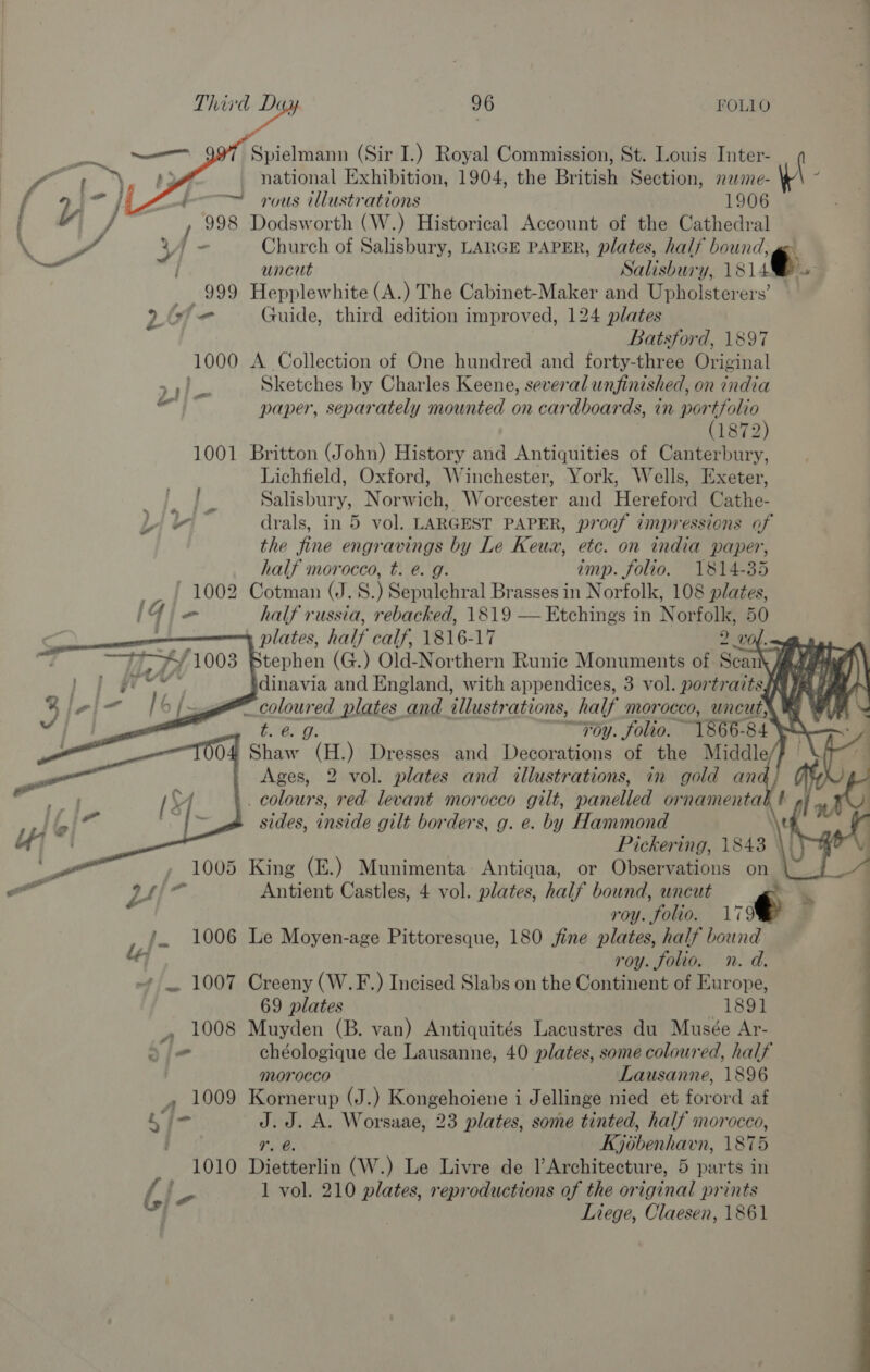   Spielmann (Sir I.) Royal Commission, St. Louis Inter- ( ae | national Exhibition, 1904, the British Section, mewime- i iy -/ —™ rous illustrations 1906 / 998 Dodsworth (W.) Historical Account of the Cathedral \ Y € B is Church of Salisbury, LARGE PAPER, plates, half bound, —: | uncut Salisbury, 181 4 999 Hepplewhite (A.) The Cabinet-Maker a Upholsterers’ 26f&lt;- Guide, third edition improved, 124 plates Batsford, 1897 1000 A Collection of One hundred and forty-three Original ; Sketches by Charles Keene, several unfinished, on india paper, separately mounted on cardboards, in eee 1872 1001 Britton (John) History and Antiquities of Canterbury, Lichfield, Oxford, Winchester, York, Wells, Exeter, cauev ary Norwich, Worcester and Hereford Cathe- bi Fi drals, in 5 vol. LARGEST PAPER, proof impressions of the fine engravings by Le Keun, etc. on india paper, half morocco, t. e. g. imp. folio. 1814-35 - | 1002 Cotman (J. 8.) Sepulchral Brasses in Norfolk, 108 plates, Iie half russia, rebacked, 1819 — Etchings in Norfolk, 50 plates, half calf, 1816-17 20 tephen (G.) Old-Northern Runic Monuments of Seah jf “3 dinavia and England, with appendices, 3 vol. portraitsy Wy. fy fs a seine plates and illustrations, half morocco, uncut ® % Foy. folio, ~ “1866. 84 Shaw “aE, ) Dresses and Decorations of the Middle Ages, 2 vol. plates and illustrations, in gold ana _ colours, red levant morocco gilt, panelled ornamental t sides, inside gilt borders, g. e. by Hammond Pickering, 1843 | 5 King (E.) Munimenta: Antiqua, or Observations on Antient Castles, 4 vol. plates, half bound, uncut € roy. ‘folio. 179% Le Moyen-age Pittoresque, 180 jine plates, half bound roy. folio, n. d. Creeny (W.F.) Incised Slabs on the Continent of Europe, 69 plates — 1891 » 1008 Muyden (B. van) Antiquités Lacustres du Musée Ar- 2/- chéologique de Lausanne, 40 plates, some coloured, half ; morocco Lausanne, 1896 . 1009 Kornerup (J.) Kongehoiene i Jellinge nied et forord af Lin J.J. A. Worsaae, 23 plates, some tinted, half morocco, : r. Kjobenhavn, 1875 1010 Dietterlin (W.) Le Livre de l’ Architecture, 5 parts in fe be 1 vol. 210 plates, reproductions of the original prints Liege, Claesen, 1861          