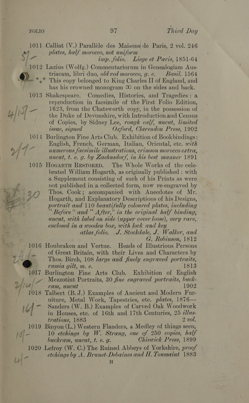 FOLIO oT Third Day 1011 Calliat (V.) Paralléle des Maisons|de Paris, 2 vol. 246 1- plates, half morocco, not uniform ) imp. folio. Liege et Paris, 1851-64 1012 Lazius (Wolfg.) Commentariorum in Genealogiam Aus- @) triacam, libri duo, old red morocco, g. e. Basil. 1564 we *.* This copy belonged to King Charles II of England, and has his crowned monogram © on the sides and back. 1013 Shakespeare. Comedies, Histories, and Tragedies: a reproduction in facsimile of the First Folio Edition, 7 } LV _ 1623, from the Chatsworth copy, in the possession of . ot} i] the Duke of Devonshire, with Introduction and Census Ta of Copies, by Sidney Lee, rough calf, uncut, limited issue, signed Oxford, Clarendon Press, 1902 1014 Burlington Fine Arts Club. Exhibition of Bookbindings: English, French, German, Italian, Oriental, etc. with numerous facsimile illustrations, crimson morocco extra, uncut, t. e. g. by Zaehnsdorf, in his best manner 1891 1015 HoGartrH ResToRED. The Whole Works of the cele- brated William Hogarth, as originally published : with a Supplement consisting of such of his Prints as were not published in a collected form, now re-engraved by -.9% 4) Thos. Cook; accompanied with Anecdotes of Mr. ~~~ Hogarth, and Explanatory Descriptions of his Designs, / portrait and 110 beautifully coloured plates, including Before” and “ After,” in the original half binding, uncut, with label on side (upper cover loose), very rare, anelosedei in a wooden box, with lock and key | Pe atlas folio. J. Stockdale, J. Walker, and G. Robinson, 1812 1016 Houbraken and Vertue. Heads of Illustrious Terenas } in of Great Britain, with their Lives and Characters by Lit Thos. Birch, 108 large and finely engraved portratts, 7 russia gilt, m. é. 1813 “1017 Burlington Fine Arts Club. Exhibition of English ./ J» Mezzotint Portraits, 30 fine engraved portraits, bosch jiu / ram, wacut 1902 1018 Talbert (B. J.) Examples of Ancient and Modern Fur- niture, Metal Work, Tapestries, etc. plates, 1876— L| =) ‘Sanders (W. B.) Tanok of Carved Oak Woodwork 4 in Houses, etc. of 16th and 17th Centuries, 25 e/us-  trations, 1883 2 vol. 1019 Binyon (L. ) Western Flanders, a Medley of things seen, Ve 10 etchings by W. Strang, one of 250 copies, half one buckram, uncut, t. é. g. Chiswick Press, 1899 1020 Lefroy (W. C.) The Ruined Abbeys of Yorkshire, proof of H