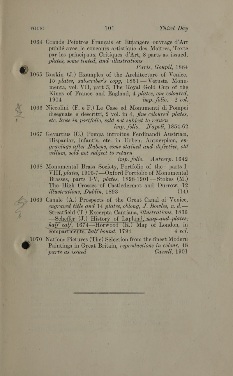 1064 Grands Peintres Francais et Etrangers ouvrage d’ Art publié avec le concours artistique des Maitres, Texte par les principaux Critiques d’Art, 8 parts as issued, plates, some tinted, and illustrations ®) Paris, Goupil, 1884 1065 Ruskin (J.) Examples of the Architecture of Venice, 15 plates, subscriber's copy, 1851 — Vetusta Monu- menta, vol. VII, part 3, The Royal Gold Cup of the Kings of France and England, 4 plates, one coloured, 1904 imp. folio. 2 vol. AX 1066 Niccolini (F. e F.) Le Case ed Monumenti di Pompei disegnate e descritti, 2 vol. in 4, jine coloured plates, : etc. loose in portfolio, sold not subject to return imp. folio. Napoli, 1854-62 1067 Gevartius (C.) Pompa introitus Ferdinandi Austriaci, Hispaniar, infantis, etc. in Urbem Antuerpiam, e7- gravings after Rubens, some stained and defective, old vellum, sold not subject to return imp. folio. Antverp. 1642 1068 Monumental Brass Society, Portfolio of the: parts I- VIII, plates, 1905-7—Oxford Portfolio of Monumental Brasses, parts I-V, plates, 1898-1901—Stokes (M.) - The High Crosses of Castledermot and Durrow, 12 illustrations, Dublin, 1893 (14) A », 1069 Canale (A.) Prospects of the Great Canal of Venice, / engraved title and 14 plates, oblong, J. Bowles, n. d.— a Streatfield (T.) Excerpta Cantiana, z/lustrations, 1836 —Scheffer (J.) History of Lapland, map-and-plates, half calf, 1674—Horwood (R.) Map of London, in compartments, half bound, 1794 4 ‘wel. _ 1070 Nations Pictures (The) Selection from the finest Modern Paintings in Great Britain, reproductions in colour, 48 parts as issued Cassell, 1901  