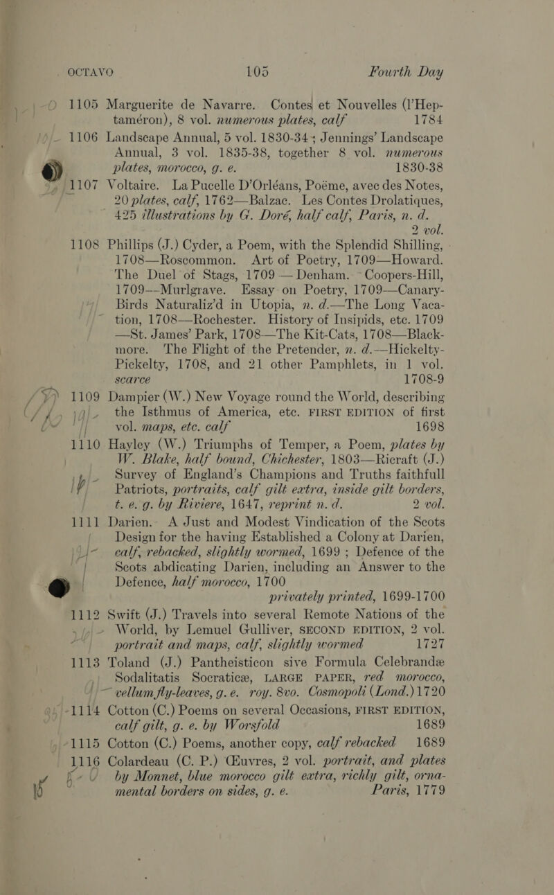e if 1105 1106 1108 1112 1113 41115 1116 ” L/ Marguerite de Navarre. Contes et Nouvelles (l’Hep- taméron), 8 vol. numerous plates, calf 1784 Landscape Annual, 5 vol. 1830-34 Jennings’ Landscape Annual, 3 vol. 1835-38, together 8 vol. numerous plates, morocco, g. é. 1830-38 Voltaire. La Pucelle D’Orléans, Poéme, avec des Notes, 20 plates, calf, 1762—Balzac. Les Contes Drolatiques, 2 vol. Phillips (J.) Cyder, a Poem, with the Splendid Shilling, - 1708—Roscommon. Art of Poetry, 1709—Howard. The Duel of Stags, 1709 — Denham. ~ Coopers-Hill, 1709-—Murlgrave. Essay on Poetry, 1709-——Canary- Birds Naturaliz’d in Utopia, 2. d—The Long Vaca- tion, 1708—Rochester. History of Insipids, ete. 1709 —St. James’ Park, 1708—The Kit-Cats, 1708—Black- more. The Flight of the Pretender, 2. d.—Hickelty- Pickelty, 1708, and 21 other Pamphlets, in 1 vol. scarce 1708-9 Dampier (W.) New Voyage round the World, describing the Isthmus of America, etc. FIRST EDITION of first vol. maps, etc. calf 1698 Hayley (W.) Triumphs of Temper, a Poem, plates by W. Blake, half bound, Chichester, 1803—Ricraft (J.) Survey of England’s Champions and Truths faithfull Patriots, portraits, calf gilt extra, inside gilt borders, t. e. g. by Riviere, 1647, reprint n. d. 2 vol. Darien. A Just and Modest Vindication of the Scots Design for the having Established a Colony at Darien, calf, rebacked, slightly wormed, 1699 ; Defence of the Scots abdicating Darien, including an Answer to the Defence, half morocco, 1700 privately printed, 1699-1700 Swift (J.) Travels into several Remote Nations of the portrait and maps, calf, slightly wormed LT Toland (J.) Pantheisticon sive Formula Celebrandz Sodalitatis Socratice, LARGE PAPER, red morocco, Cotton (C.) Poems on several Occasions, FIRST EDITION, calf gilt, g. e. by Worsfold 1689 Cotton (C.) Poems, another copy, calf rebacked 1689 Colardeau (C. P.) Chuvres, 2 vol. portrait, and plates by Monnet, blue morocco gilt extra, richly gilt, orna- mental bor ders on sides, g. @. Paris, 1779