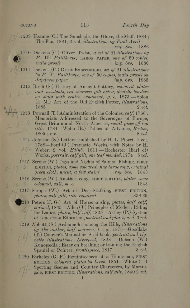 ?/.1209 Uzanne (O.) The Sunshade, the Glove, the Muff, 1884 ; The Fan, 1884, 2 vol. illustrations by Paul Avril imp. 8vo. 1886 _1210 Dickens (C.) Oliver Twist, a set of 21 illustrations by TD) FL W. Pailthorpe, LARGE PAPER, one of 50 copies, india proofs imp. 8vo. 1886 # f) 1211 Dickens (C.) Great Expectations, set of 21 tllustrations by F. W. Pailthorpe, one of 50 copies, india proofs on Japanese paper imp. 8vo. 1885 1212 Birch (S.) History of Ancient Pottery, coloured plates and woodcuts, red morocco gilt extra, dentelle borders on sides with centre ornament, g. e. 1873 —Solon (L. M.) Art of the Old English Potter, ¢lustrations, 1885 2 vol, WwW 1213 Pownall (T.) Administration of the Colonies, calf, 1766 ; Memorials Addressed to the Sovereigns of Europe, Great Britain and North America, small piece off top title, 1784—Webb (R.) Tables of Advance, Boston, 1805 ;. ete. 8 vol. 1214 Johnson (S.) Letters, published by H. L. Piozzi, 2 vol. 1788—Ford (J.) Dramatic Works, with Notes by H. Weber, 2 vol. Hdinb. 1811 — Rochester (Earl of) Works, portrait, calf gilt, one leaf mended, 1774 5 vol. 1215 Scrope (W.) Days and Nights of Salmon Fishing, FIRST ~~ Pe 197-6 EDITION, plates, some coloured, fine large copy, original # green cloth, uncut, a few stains roy. 8vo. 1843 1216 Scrope (W.) Another copy, FIRST EDITION, plates, some coloured, calf, m. eé. 1843 j42i7 Secrope (W.) Art of Deer-Stalking, FIRST EDITION, plates, calf gilt, title repaired 1838- 39 ‘os Peters (J. G.) Art of Horsemanship, plates, half calf, » stained, 1835—Allen (J.) Principles of Modern Riding ’ ~ for Ladies, plates, half calf, 1825—Astley (P.) System of Equestrian Education, portrait and plates, n. d. 3 vol. 1219 Abbott (S.) Ardenmohr among the Hills, ¢dustrations by the author, half morocco, t.e.g. 1876—-Goodlake ) »/. (T.) Courser’s Manual or Stud-book, portrait and vig- / “) nette illustrations, Liverpool, 1828 — Dobson (W.) Kunopeedia ; Essay on breaking or training the English Spaniel or Pointer, /rontispiece, 1817 3 vol. 1220 Berkeley (G. F.) Reminiscences of a Huntsman, FIRST EDITION, coloured plates by Leech, 1854—White (—) -). Sporting Scenes and Country Characters, by Martin- gale, FIRST EDITION, @lustrations, calf gilt, 1840 2 vol. I 