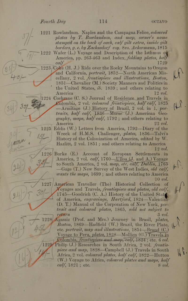 1221 Rowlandson. Naples and the Campagna Felice, coloured plates by T. Rowlandson, and map, owner's name stamped on the back of each, calf gilt extra, inside gilt : borders, g.e. by Zaehnsdorf roy. 8vo. Ackermann, 1815 &gt; 1222 Wafer (L.) Voyage and Description of the Isthmus o America, pp. 263-463 and Index, folding plates, hale calf 1729 ee 23) LC % (i. J.) Ride over the Rocky Mountains to Oregon : and California, portrazt, 1852—North American Mis- cellany, 2 vol. frontispiece and illustrations, Boston, 1851—Chevalier (M.) Society Manners and Politics in the United States, 7b. 1839; and others relating to America 12 vol. 24 Cochrane (C. 8.) Journal of Residence_and Travels in_ Glombia, 2 vol. coloured frontispiece, half calf, 1825. —Armitage (J.) History_of Brazil, 2 vol. in 1, por- traits, half calf, “[836-—Morse- (J. ) American Geo- graphy maps, half calf, 1792; and others relating to America 22 vol. — 1225 Eddis (W.) Letters from America, 1792—Diary of the [47 Wreck of H.M.S. Challenger, plates, 1836—Talvi's + History of the Colonization of America, edited by W. Hazlitt, 2 vol. 1851; and others relating to America ¢ 12 vol. f 1226. Fourie (E.) Account of European Settlements in ner: America, 2 vol. calf, 1760——Ulloa (J. and A.) Voyage 9 Me} 2 of to South America, 2 vol. map, ete. cal ublin, 1765 wa \ —Gage (T.) New Survey of the West Indies old calf, | wants the maps, 1699 ; and others relating to America _ 10 vol.        _/ 1227) American Traveller (The) Historioal Collection of _ Oe oyages and Travels, /rontispiece and plates, old calf, 9 | Sra 1745—Goodrich (C. A.) History of the United Stat@ “+ of America, engravings, Hartford, 1824—Valentin (D. T.) Manual of the Corporation of New York, por- trait and colour ed plates, 1865, sold not subject to = , return 3 vol. “) mate 12 205) Agee (Prof. and Mrs.) Journey in Brasil, plates, Boston, 1869—Hadfield (W.) Brazil, the River Plate, HY A” ete. portrait, map and illustrations, 1854——Brand (C.) atl Voyage to Peru, plates, 1828— Mollien (4.) Travels_in . Colombia rontispiece-and. map;-calf, 1824 ¥ ete. 6 vol. hilip (J.) Researches in South Africa, 2 eT Srontis-   Africa, 2 vol. coloured plates, half calf, 1822—Hutton (W.) Voyage to Africa, coloured plates and maps, half calf, 1821; ete. 8 vol. 4 ee a A \\. :