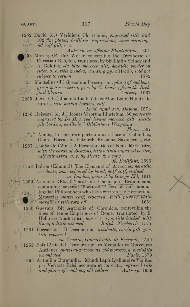 1252 David (J.) Veridicus Christianus,| engraved title and ,,) 102 fine plates, brilliant impressions, some wanting, ti/— old calf gilt, 1. e. [ Antverp. ex officina Plantiniana, 1601 oe Mornay (P. de) Worke concerning the Trewnesse of Christian Religion, translated by Sir Philip Sidney and ~ A. Golding, old blue morocco gilt, heraldic border on sides, g. e. title mended, wanting pp. 501-508, sold not subject to return 1592 1254 Mantelius (J.) Speculum Peccatorum, plates of emblems, — ers 53: green morocco extra, g. e. by C. Lewis ; from the Beck- i Jord library Antverp. 1637 1255 Jewel (Bp.) Joannis Juelli Vita et Mors Laur. Humfredo a autore, title within borders, calf Lond. apud Joh. Dayum, 1573 1256 Boissard (J. J.) Icones Virorum Illustrium, 50 portraits engraved by De Bry, red levant morocco gilt, inside gilt borders, ex-libris “ Bibliotheca Woogiana” Fran. 1597 _*,* Amongst other rare portraits are those of Columbus, Dante, Boccaccio, Petrarch, Erasmus, Savonarola, ete. ~ 1257 Lambarde (Wm.) A Perambulation of Kent, black letter, with the carde of Beacons, title within engraved border, calf gilt extra, g. e. by Pratt, fine copy . E.. Bollifant, 1596. - 1258 Bolton (Edmund) The Elements of Armories, heraldic shes woodcuts, some coloured by hand, half calf, stained at London, printed by George Eld, 1610 St7 1259) Ashmole (Elias) Theatrum Chemicum Britannicum, YL | containing severall Poeticall Pieces by our famous © ~ 24. \ English Philosophers who have written the Hermetique Ds J _Mysteries, plates, calf, rebacked, small piece of plain WF ° margin of title torn off 1652 1260 Guevara (Sir Anthonie of) Chronicle, conteyning the ! liues of tenne Emperours of Rome, translated by E. Hellowes, black letter, morocco, r. e. title backed with linen, a little wormed Ralphe Newberrie, 1577 1261 Boccaccio. Il Decamerone, woodcuts, russia gilt, y. e. title repaired in Venetia, Gabriel iolito di Ferrari, 1542 1262 Pois (Ant. de) Discours sur les Medailles et Graveures ' Antiques, plates and woodcuts, old morocco, g. eé. slightly wormholed © Pare 1519 1263 Antonii a Burgundia. Mundi Lapis Lydius sive Vanitas per Veritate Falsi accusata et convicta, engraved title and plates of emblems, old vellum Antverp. 1639 an t 