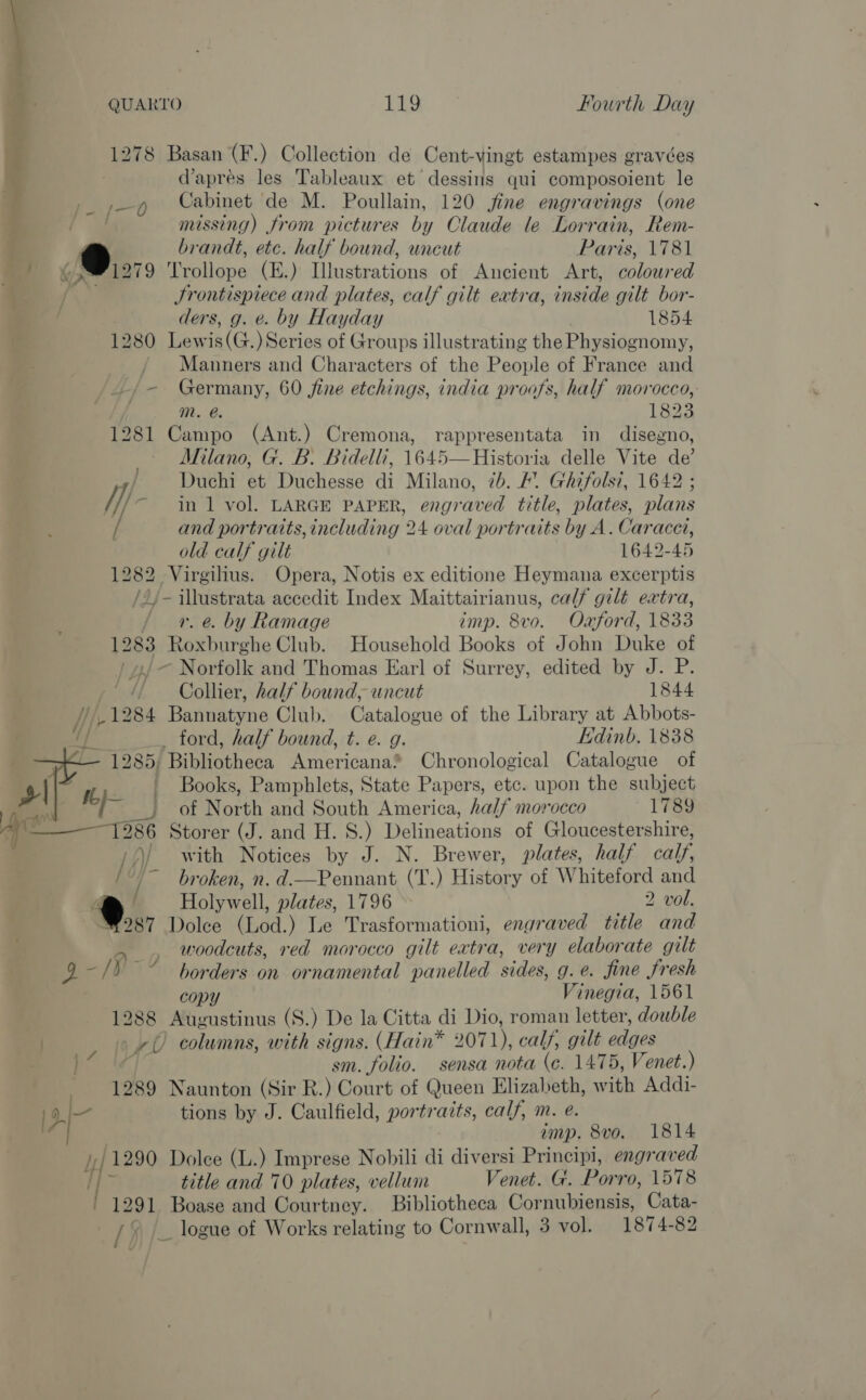 &amp; “a - - i Aw Thiet 7 Fae —_———_ 1278 Basan (F.) Collection de Cent-vingt estampes gravées d’aprés les Tableaux et dessins qui composoient le Cabinet de M. Poullain, 120 fine engravings (one - : missing) from pictures by Claude le Lorrain, Rem- 9 brandt, etc. half bound, uncut Paris, 1781 71279 ‘Trollope (E.) Illustrations of Ancient Art, coloured q (XJ Jrontispiece and plates, calf gilt extra, inside gilt bor- ders, g. e. by Hayday 1854 1280 Lewis(G.) Series of Groups illustrating the Physiognomy, Manners and Characters of the People of France and _-/- Germany, 60 fine etchings, india proofs, half morocco,: mM. @. 1823 1281 Campo (Ant.) Cremona, rappresentata in disegno, Milano, G. B. Bidelli, 1645—Historia delle Vite de’ / Duchi et Duchesse di Milano, 7b. 4. Ghifolsi, 1642 // ~ inl vol. LARGE PAPER, engraved title, plates, plans and portraits, including 24 oval portraits by A. Caracet, old calf gilt 1642-45 1282 Virgilius. Opera, Notis ex editione Heymana excerptis /2j- Beer accedit Index Maittairianus, calf gilt extra, / 4. e. by Ramage imp. 8vo. Oaford, 1833 1283 Bes tebe Club. Household Books of John Duke of ~ Norfolk and Thomas Earl of Surrey, edited by J. P. / Collier, half bound, uncut 1844 , 1284 Batitatyne Club. Catalogue of the Library at Abbots- /} ford, half bound, t. e. g. Edinb. 1838 1285; ae leet hoen Americana® Chronological Catalogue of ii | Books, Pamphlets, State Papers, etc. upon the subject oe of North and South America, half morocco 1789 1986 Storer (J. and H. S.) Delineations of Gloucestershire, /)/ with Notices by J. N. Brewer, plates, half calf, / ~ broken, n. d.—Pennant (T.) History of Whiteford and a ) Holywell, plates, 1796 2 vol. 287 Dolce (Lod.) Le Trasformationi, engraved title and woodcuts, red morocco gilt extra, very elaborate gilt ‘9 -/¥ ~~ borders on ornamental panelled sides, g .e@. fine fresh copy Vihepia. 1561 Augustinus (S.) De la Citta di Dio, roman letter, dowble +) columns, with signs. (Hain* 2071), calf, gilt addes sm. folio. sensa nota (c. 1475, Venet.) 1289 Naunton (Sir R.) Court of Queen Elizabeth, with Addi- [dI— tions by J. Caulfield, portraits, calf, m. e. imp. 8vo. 1814 i 1290 Dolce (L.) Imprese Nobili di diversi Principi, engr aved  : title and 70 plates, vellum Venet. G. Porro, 1578 1291 Boase and Courtney. Bibliotheca Cornubiensis, Cata- [fle logue of Works relating to Cornwall, 3 vol. 1874-82