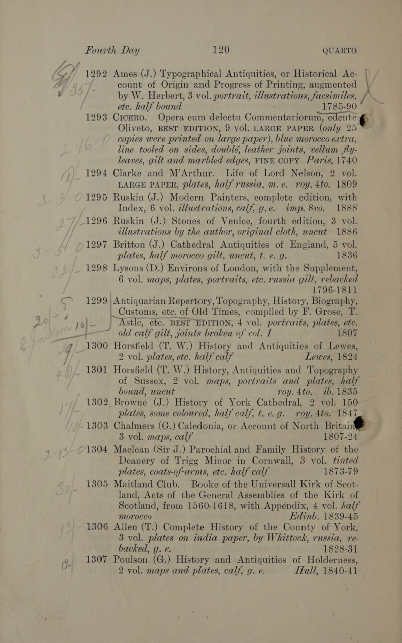 S| ‘Sef 1292 Ames (J.) Typographical Antiquities, or Historical Ac- | j count of Origin and Progress of Printing, augmented / by W. Herbert, 3 vol. portrait, cllustrations, facsimiles, / a | etc. half bound 1785-90 1293 Cicero. Opera cum delectu Commentariorum, edente ¢)~ Oliveto, BEST EDITION, 9 vol. LARGE PAPER (only 25 ™ copies were printed on large paper), blue morocco extra, line tooled on sides, doublé, leather joints, vellum jfly- leaves, gilt and marbled edges, FINE COPY Paris, 1740 1294 Clarke and M’Arthur. Life of Lord Nelson, 2 vol. LARGE PAPER, plates, half russia, m.e. roy. 4to. 1809 1295 Ruskin (J.) Modern Painters, complete edition, with Index, 6 vol. zllustrations, calf, g.e. imp. 8vo. 1888 1296 Ruskin (J.) Stones of Venice, fourth edition, 3 vol. illustrations by the author, original cloth, uncut 1886 1297 Britton (J.) Cathedral Antiquities of England, 5 vol. plates, half morocco gilt, uncut, t. e. g. 1836 1298 Lysons (D.) Environs of London, with the Supplement, 6 vol. maps, plates, portraits, etc. russia gilt, rebacked AS 1796-1811 1299 Antiquarian Repertory, Topography, History, Biography, | _ Customs, etc. of Old Times, compiled by F. Grose, T. yol— | Astle, etc. BEST EDITION, 4 vol. portraits, plates, etc. ete old calf gilt, joints broken of vol. I 1807 1300 Horsfield (T. W.) History and Antiquities of Lewes, i/ 2 vol. plates, etc. half calf Lewes, 1824 1301 Horsfield (T. W.) History, Antiquities and Topography of Sussex, 2 vol. maps, portraits and plates, half bound, uncut roy.4to. 7ib.1835 1302 Browne (J.) History of York Cathedral, 2 vol. 150 plates, some coloured, half calf, t.e.g. roy. 4to. 1847. 1303 Chalmers (G.) Caledonia, or Account of North Britain 3 vol. maps, calf 1807-24 ©1304 Maclean (Sir J.) Parochial and Family History of the Deanery of Trigg Minor in Cornwall, 3 vol. tented plates, coats-of-arms, etc. half calf 1873-79 1305 Maitland Club. Booke of the Universall Kirk of Scot- land, Acts of the General Assemblies of the Kirk of . Scotland, from 1560-1618, with Appendix, 4 vol. half morocco Edinb. 1839-45 1306 Allen (T.) Complete History of the County of York, 3 vol. plates on india paper, by Whittock, russia, re- backed, g. e. 1828-31 1307 Poulson (G.) History and Antiquities of Holderness, 2 vol. maps and plates, calf, g. e. Hull, 1840-41 ,