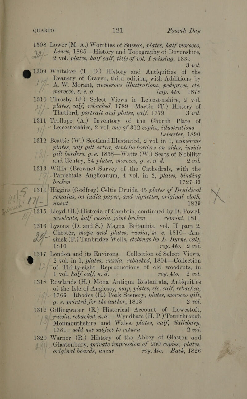 1308 Lower (M. A.) Worthies of Sussex, plates, half morocco, 99/ tek 1865—History and Topography of Devonshire, of 2 vol. plates. half calf, title of vol. L missing, 1835 3 vol. =. Whitaker (T. D.) History and Antiquities of the Deanery of Craven, third edition, with Additions by - A. W. Morant, numerous illustrations, pedigrees, ete. morocco, t. @. g. imp. 4to. 1878 : mi Throsby (J.) Select Views in Leicestershire, 2 vol. a __ plates, calf, rebacked, 1789—Martin (T.) History of Y/ Thetford, portrait and plates, calf, 1779 3 vol. 1311 Trollope (A.) Inventory of the Church Plate of ,//—~ Leicestershire, 2 vol. one of 312 copies, illustrations : A Leicester, 1890 ; 1312 Beattie (W.) Scotland Illustrated, 2 vol. in 1, einer plates, calf gilt extra, dentelle bor ders on sides, inside 7 4. gilt borders, g. e. 1838—Watts (W.) Seats of Nobility 4 and Gentry, 84 plates, morocco, g. e. n. d. 2 vol. &amp; 1313 Willis (Browne) Survey of the Cathedrals, with the 4 //-Parochiale Anglicanum, 4 vol. in 2, plates, binding  . é _ broken L727-33 P. 1314/ Higgins (Godfrey) Celtic Druids, 45 plates of Druidical    957 17/ | remains, on india paper, and vignettes, original cloth, f ta uncut 1829 ois 1315 Lloyd (H.) Historie of Cambria, continued by D. Powel, woodcuts, half russia, joint br oken reprint, 1811 1316 Lysons (D. and 8.) Magna Britannia, vol. II part 2, Chester, maps and plates, russia, m. e. 1810~--Am- LL ~ ginck (P.) Tunbridge Wells, etchings by L. Byrne, calf, 1810 roy. 4to. 2 vol. 1317 London and its Environs. Collection of Select Views, ® -_ / 2 vol. in 1, plates, russia, rebacked, 1804—Collection ‘ /~of Thirty- sieht Reproductions of old woodcuts, in 1 vol. half calf, n. a. roy. 4to. 2 ‘vol. 1318 Rowlands (H.) Mona Antiqua Restaurata, Antiquities of the Isle of Anglesey, map, plates, etc. calf, rebacked, ~ 1766—Rhodes (E.) Peak Scenery, plates, morocco gilt,  1319 Gillingwater (E.) Historical Account of Lowestoft, russia, rebacked, n.d.—Wyndham (H. P.) Tour thr ough /&lt;) Monmouthshire and Wales, plates, calf, Siilishurn Y, 1781; sold not subject to return 2 vol. 1320 Walrtien (R.) History of the Abbey of Glaston and original boards, uncut roy.4to. Bath, 1826 a