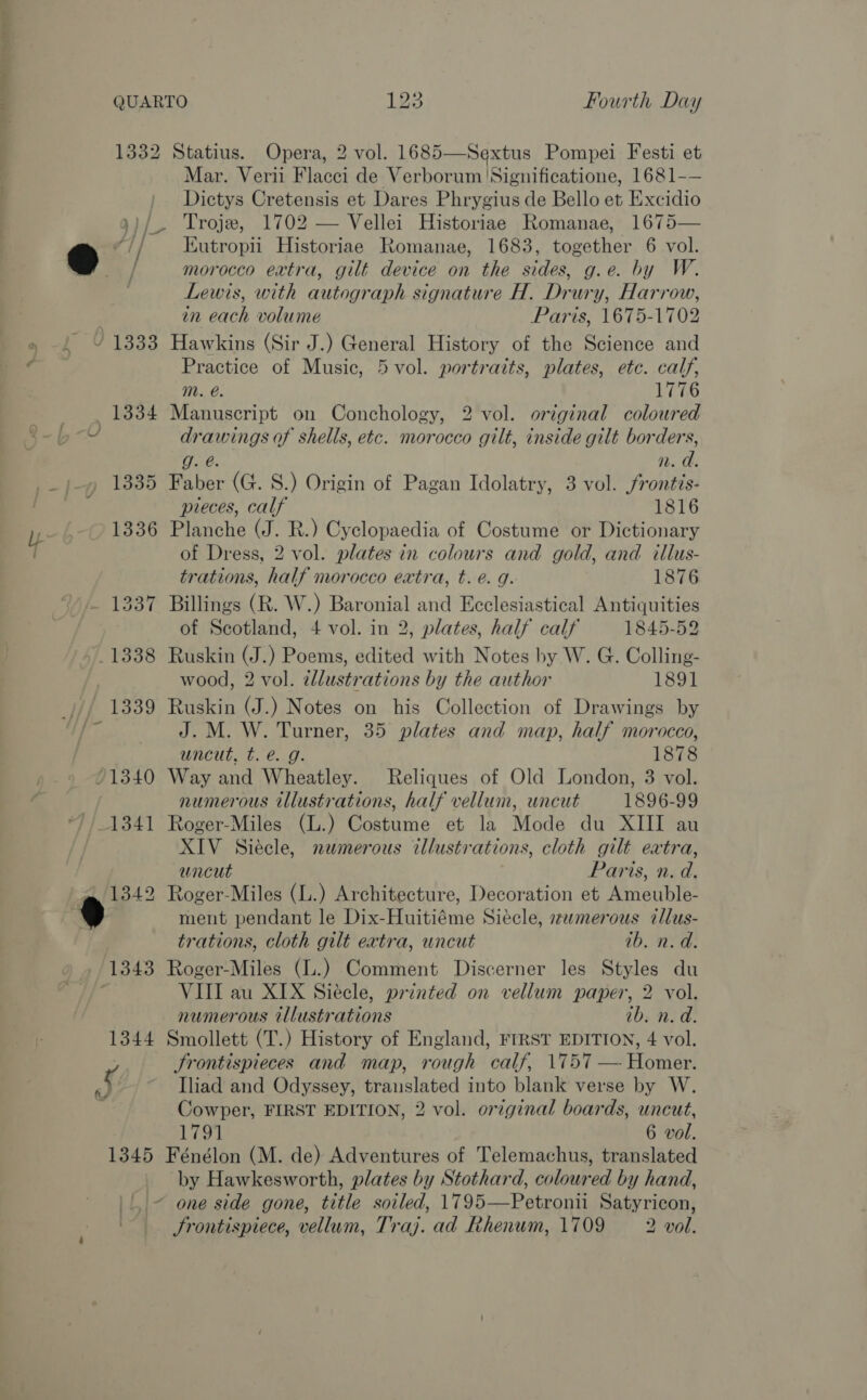 ee i a i 1332 Statius. Opera, 2 vol. 1685—Sextus Pompei Festi et Mar. Verii Flacci de Verborum 'Significatione, 1681-— Dictys Cretensis et Dares Phrygius de Bello et Excidio ; Troje, 1702 — Vellei Historiae Romanae, 1675— &amp;) Af Kutropii Historiae Romanae, 1683, together 6 vol. / morocco extra, gilt device on the sides, g.e. by W. ) Lewis, with autograph signature H. Drury, Harrow, | in each volume Paris, 1675-1702 » . ¥ 1333 Hawkins (Sir J.) General History of the Science and 4 Practice of Music, 5 vol. portraits, plates, etc. calf, Mm. @. 1776 1334 Manuscript on Conchology, 2 vol. original coloured U drawings of shells, etc. morocco gilt, inside gilt borders, g. @. n. a. _)-» 1335 Faber (G. S.) Origin of Pagan Idolatry, 3 vol. frontis- pieces, calf 1816 1336 Planche (J. R.) Cyclopaedia of Costume or Dictionary of Dress, 2 vol. plates in colours and gold, and illus- trations, half morocco extra, t. e. g. 1876 - 1337 Billings (R. W.) Baronial and Ecclesiastical Antiquities of Scotland, 4 vol. in 2, plates, half calf 1845-52 -1338 Ruskin (J.) Poems, edited with Notes by W. G. Colling- 7 wood, 2 vol. dlustrations by the author 1891 _)// 1339 Ruskin (J.) Notes on his Collection of Drawings by ri J. M. W. Turner, 35 plates and map, half morocco, = uncut, t. @. g. 1878 71340 Way and Wheatley. Reliques of Old London, 3 vol. numerous illustrations, half vellum, uncut 1896-99 1341 Roger-Miles (L.) Costume et la Mode du XIII au XIV Siécle, numerous illustrations, cloth gilt eatra, uncut Paris, n. d. 1342 Roger-Miles (L.) Architecture, Decoration et Ameuble- 9 ment pendant le Dix-Huitiéme Siecle, merous illus- trations, cloth gilt extra, uncut ib. n.d. _ 1343 Roger-Miles (L.) Comment Discerner les Styles du VIII au XIX Siécle, printed on vellum paper, 2 vol. numerous illustrations ib. n. d. 1344 Smollett (T.) History of England, FrRST EDITION, 4 vol. ; Srontispieces and map, rough calf, 1757 — Homer. J. Iliad and Odyssey, translated into blank verse by W. : Cowper, FIRST EDITION, 2 vol. original boards, uncut, 1791 6 vol. 1345 Fénélon (M. de) Adventures of Telemachus, translated by Hawkesworth, plates by Stothard, coloured by hand, _~ one side gone, title soiled, 1795—Petronii Satyricon, Srontispiece, vellum, Traj. ad Rhenum, 1709 2 vol.