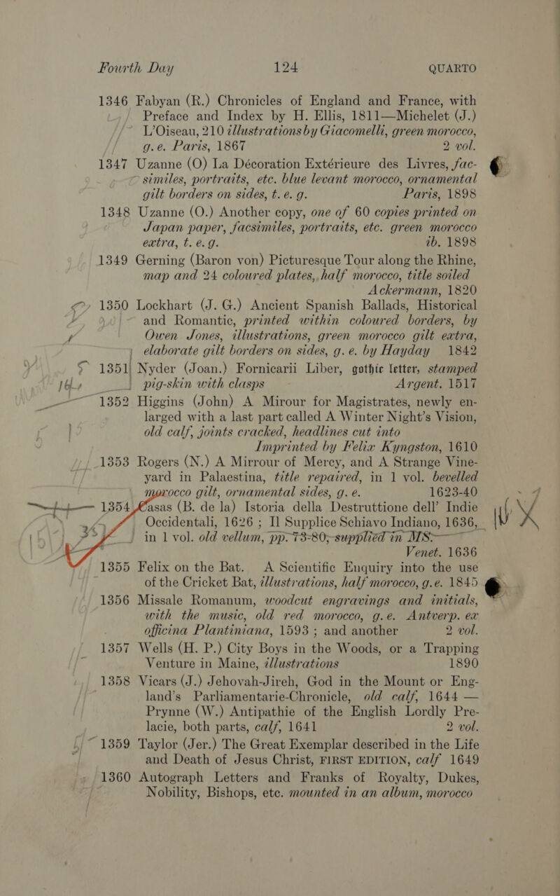 1346 Fabyan (R.) Chronicles of England and France, with Preface and Index by H. Ellis, 1811—Michelet (J.) L’Oiseau, 210 2llustrations by Giacomelli, green morocco, g.e. Paris, 1867 2 vol. 1347 Uzanne (O) La Décoration Extérieure des Livres, fac- similes, portraits, etc. blue levant morocco, ornamental gilt borders on sides, t. e. g. Paris, 1898 1348 Uzanne (O.) Another copy, one of 60 copies printed on Japan paper, facsimiles, portraits, etc. green morocco extra, t. @.g. ib. 1898 1349 Gerning (Baron von) Picturesque Tour along the Rhine, map and 24 coloured plates, half morocco, title soiled Ackermann, 1820 &lt;&gt;, 1850 Lockhart (J. G.) Ancient Spanish Ballads, Historical / ~ and Romantic, printed within coloured borders, by y, Owen Jones, illustrations, green morocco gilt extra, elaborate gilt borders on sides, g.e. by Hayday 1842 5° 1351) Nyder (Joan.) Fornicarii Liber, gothic letter, stamped Le | pig-skin with clasps Argent. 1517 1 352 Higgins (John) A Mirour for Magistrates, newly en- larged with a last part called A Winter Night’ s Vision, old calf, joints cracked, headlines cut into Imprinted by Felix Kyngston, 1610 1353 Rogers (N.) A Mirrour of Mercy, and A Strange Vine- yard in Palaestina, title repaired, in 1 vol. bevelled rocco gilt, ornamental sides, g. e. 1623-40 ‘fasas (B. de la) Istoria della Destruttione dell’ Indie    in. vol. old vellum, pp. 73=80;-supplied in Ms—— Venet. 1636 1355 Felix on the Bat. A Scientific Enquiry into the use of the Cricket Bat, elustrations, half morocco, g.e. 1845 1356 Missale Romanum, woodcut engravings and initials, with the music, old red morocco, g.e. Antverp. ex . officina Plantiniana, 1593 ; and another 2 vol. 1357 Wells (H. P.) City Boys in the Woods, or a Trapping Venture in Maine, zllustrations 1890 1358 Vicars (J.) Jehovah-Jireh, God in the Mount or Eng- land’s Parliamentarie-Chronicle, old calf, 1644 — Prynne (W.) Antipathie of the English Lordly Pre- lacie, both parts, calf, 1641 2 vol. ,,~ 13859 Taylor (Jer.) The Great Exemplar described in the Life and Death of Jesus Christ, FIRST EDITION, ca/f 1649 1360 Autograph Letters and Franks of Royalty, Dukes, } Nobility, Bishops, ete. mounted in an album, morocco