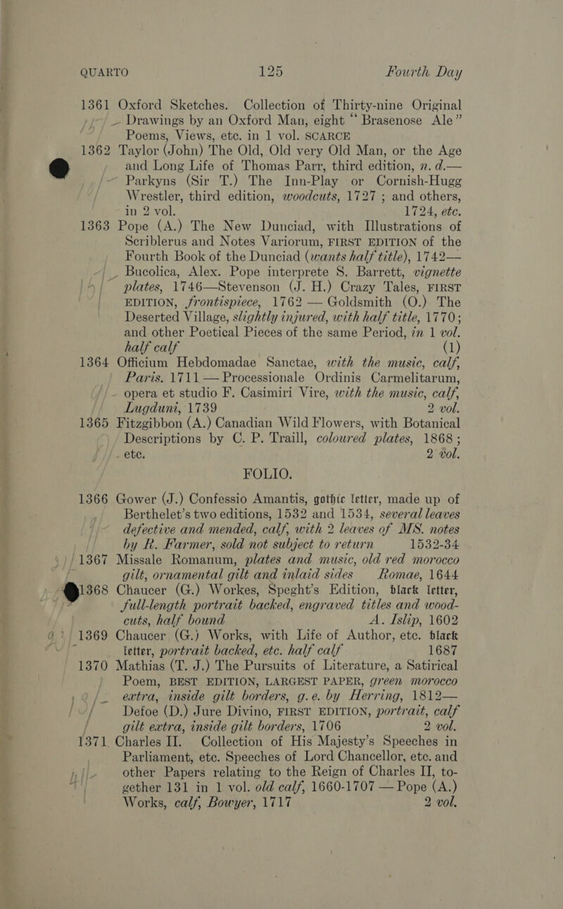 1361 1362 1363 1364 1365 1366 j / Oxford Sketches. Collection of Thirty-nine Original Poems, Views, etc. in 1 vol. SCARCE Taylor (John) The Old, Old very Old Man, or the Age and Long Life of Thomas Parr, third edition, 2. d.— Parkyns (Sir T.) The Inn-Play or Cornish-Hugg Wrestler, third edition, woodcuts, 1727 ; and others, in 2 vol. 1724, ete. Pope (A.) The New Dunciad, with Illustrations of Scriblerus and Notes Variorum, FIRST EDITION of the Fourth Book of the Dunciad (wants half title), 1742— plates, 1746—Stevenson (J. H.) Crazy Tales, FIRST EDITION, frontispiece, 1762 — Goldsmith (O.) The Deserted Village, slightly injured, with half title, 1770; and other Poetical Pieces of the same Period, im 1 vol. half calf (1) Officium Hebdomadae Sanctae, with the music, calf, Paris. 1711 — Processionale Ordinis Carmelitarum, opera et studio F. Casimiri Vire, with the music, calf, Lugduni, 1739 2 vol. Fitzgibbon (A.) Canadian Wild Flowers, with Botanical Descriptions by C. P. Traill, coloured plates, 1868 ; - ete. 2 vol. FOLIO. Gower (J.) Confessio Amantis, gothic letter, made up of Berthelet’s two editions, 1532 and 1534, several leaves defective and mended, calf, with 2 leaves of MS. notes by R. Farmer, sold not subject to return 1532-34 Missale Romanum, plates and music, old red morocco gilt, ornamental gilt and inlaid sides Romae, 1644 Chaucer (G.) Workes, Speght’s Edition, black letter, full-length portrait backed, engraved titles and wood- cuts, half bound A. Islip, 1602 Chaucer (G.) Works, with Life of Author, etc. dlack letter, portrait backed, etc. half calf 1687 Mathias (T. J.) The Pursuits of Literature, a Satirical Poem, BEST EDITION, LARGEST PAPER, green morocco extra, inside gilt borders, g.e. by Herring, 1812— Defoe (D.) Jure Divino, FIRST EDITION, portrait, calf gilt extra, inside gilt borders, 1706 2 vol. Charles II. Collection of His Majesty’s Speeches in Parliament, etc. Speeches of Lord Chancellor, etc. and other Papers relating to the Reign of Charles II, to- gether 131 in 1 vol. old calf, 1660-1707 — Pope (A.) Works, calf, Bowyer, 1717 2 vol,