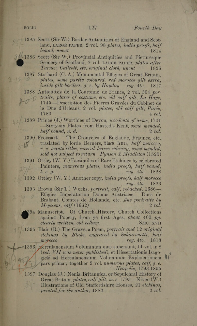 » 1885 Scott (Sir W.) Border Antiquities of England and Scot- bound, uncut 1814 af Vs 1386 Scott (Sir W.) Provincial Antiquities and Picturesque Scenery of Scotland, 2 vol. LARGE PAPER, plates after Turner, Callcott, etc. original cloth, uncut 1826 1387 Stothard (C. A.) Monumental Effigies of Great Britain, ees plates, some partly coloured, red morocco gilt eatra, inside gilt borders, g. e. by Hayday roy. 4to. 1817 0 traits, plates of costume, etc. old calf gilt, La Haye, | i 1745—Deseription des Pierres Gravées du Cabinet de le Due d’Orleans, 2 vol. plates, old calf gilt, Paris, 1780 4 vol. phe 1389 Prince (J. ) Worthies of Devon, woodcuts of arms, 1701 -—Sixty-six Plates from Hasted™ s Kent, some mended, half bound, n. d. 2 vol. 1390 _Froissart. The Cronycles of Englande, Fraunce, etc. 2 y ’ traslated by lorde Berners, black letter, half morocco, J r. e. wants titles, several leaves missing, some mended, sold not subject to return Pynson &amp; Middleton (1525) 1391 Ottley (W. Y.) Facsimiles of Rare Etchings by celebrated / Painters, nwmerous plates, india proofs, half bound, = 7 te. 6. Os roy. 4to. 1828 ‘1392 Ottley (W. Y.) Another copy, ¢ndia proofs, half morocco ! roy. 4to. 1826 1393 Brown (Sir T.) Works, portrait, calf, rebacked, 1686— i Effigies Imperatorum Domus Austriace. Dues de = 2) Brabant, Comtes de Hollande, etc. fine portraits by Meyssens, calf (1662) 2 vol. 94 Manuscript. Of Church. History, Church Collections against Popery, from ye first Ages, about 400 pp. clearly written, old vellum SAC. XVII 15 Blair (R.) The Grave, a Poem, portrait and 12 original   . ___ morocco roy. 4to. 1813 1396. erculanensium Voluminum que supersunt, 11 vol. in 8 (vol. VII was never published), et Dissertationis Isago- Py \\ 7 4 é ad Herculanensium Voluminum Explanationem oy AS pars prima; together 9 vol. nwmerous plates, calf, g. e.  Neapolis, 1793-1855 4 “1397 Douglas (J.) Nenia Britannica, or Sepulchral History of Great Britain, plates, calf gilt, m. e. 1793— Niven (W.) Illustrations of Old Staffordshire Houses, 21 etchings, printed for the author, 1882 / Qrvol: