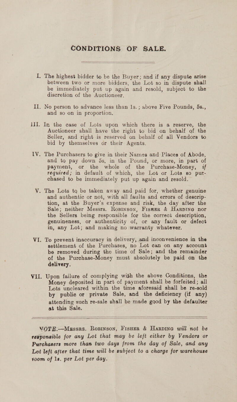 CONDITIONS OF SALE.   between two or more bidders, the Lot so in dispute shall be immediately put up again and resold, subject to the discretion of the Auctioneer. and so on in proportion. In the case of Lots upon which there is a reserve, the Auctioneer shall have the right to bid on behalf of the Seller, and right is reserved on behalf of all Vendors to bid by themselves or their Agents. The Purchasers to give in their Names and Places of Abode, and tga pay down 5s, in the Pound, or more, in part of payment, or the whole of the Purchase-Money, if required; in default of which, the Lot or Lots so pur- chased to be immediately put up again and resold. and authentic or not, with all faults and errors of descrip- tion, at the Buyer’s expense and risk, the day after the Sale; neither Messrs. Rosinson, Fisaer &amp; Harpine nor the Sellers being responsible for the correct description, genuineness, or authenticity of, or any fault or defect in, any Lot; and making no warranty whatever. To prevent inaccuracy in delivery, and inconvenience in the settlement of the Purchases, no Lot can on any account be removed during the time of Sale; and the remainder of the Purchase-Money must absolutely be paid on the delivery. Upon failure of complying with the above Conditions, the Money deposited in part of payment shall be forfeited ; all Lots uncleared within the time aforesaid shall be re-sold by public or private Sale, and the deficiency (if any) attending such re-sale shall be made gaod by the defaulter at this Sale.  