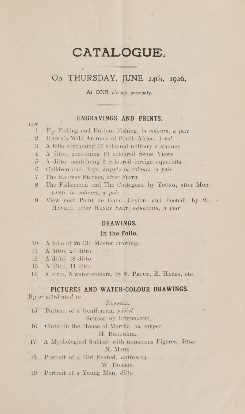 CATALOGUB.   On THURSDAY, JUNE 2uth, 1926, At ONE o’clock precisely. .   ENGRAVINGS AND PRINTS. 1 Fly Fishing and Bottom Fishing, in colours, a pair 2 Harris's Wild Animals of South Africa, 1 vol. 3 A foho containing 17 coloured military costumes + ditto, containing 19 coloured Swiss Views oO. A ditto, containing 6 coloured foreign aquatints 6 Children and Dogs, stipple in colours, a Hee 7 The Railway Station, after Frit ; LAND, in colours, @ pair ' HAVELL, after HENRY SALT, aquatints, a pair DRAWINGS, In the Folio. 10. A folio of 26 Old Master drawings 11° A dittos20 ditto | 12° A ditto, 18 ditto 13 A ditto, 11 ditto 14 A ditto, 5 water-colours, by - Prout, Hi. Havus, ote. PICTURES AND WATER-COLOUR DRAWINGS. By or attributed to a | RUSSELL. 15 Portrait of a Gentleman, pastel ScHOOL OF REMBRANDT. 16 Christ in the House of Martha, on copper Te H. BREUGHEL. A7. A Mythological Subject with numerous Figures, ditto ei N. Mags. 18 Portrait of a Girl Seated, unframed W. Dosson. 19 Portrait of a Young Man, ditto h