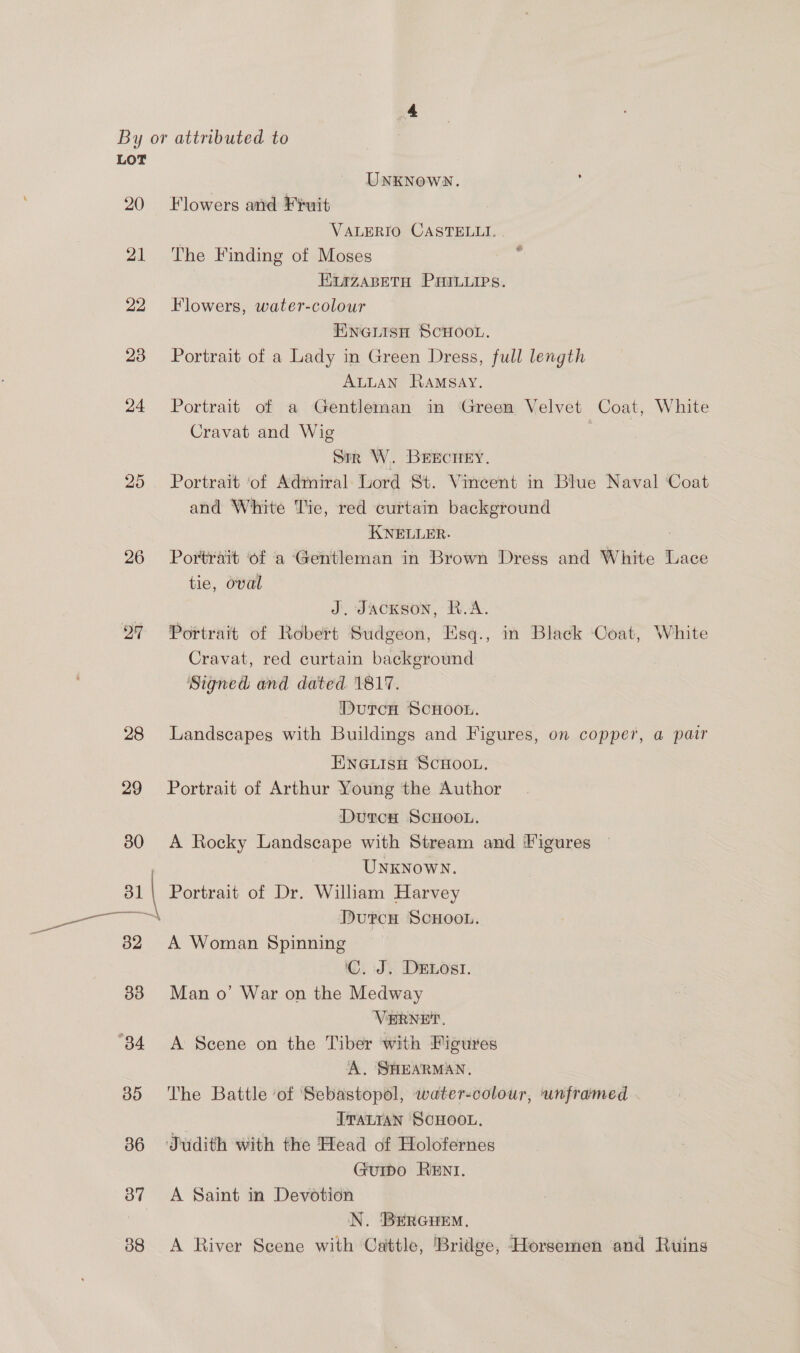 20 21 22 23 24 25 26 27 UNKNOWN. Flowers and Fruit VALERIO CASTELLI. . The Finding of Moses : E1azABETH PHILLIPS. Flowers, water-colour ENGLISH SCHOOL. Portrait of a Lady in Green Dress, full length ALLAN Ramsay. Portrait of a Gentleman in Green Velvet Coat, White Cravat and Wig sir W. BEECHEY. Portrait ‘of Admiral: Lord St. Vincent in Blue Naval ‘Coat and White Tie, red curtain background KNELLER. Portrait ‘of a ‘Gentleman in Brown Dress and White Lace tie, oval J, Jackson, R.A. Portrait of Robert Sudgeon, Esq., in Black Coat, White Cravat, red curtain background Signed and dated 1817. DutTcH SCHOOL. Landscapes with Buildings and Figures, on copper, a pair ENGLISH SCHOOL. Portrait of Arthur Young the Author DurcxH ScHooL. A Rocky Landscape with Stream and ‘Figures 3 UNKNOWN. DurcnH ScHooL. A Woman Spinning ‘C. J. DELOosI. Man o’ War on the Medway VERNET. A Scene on the Tiber ‘with Figures A. SHEARMAN. The Battle of Sebastopol, water-colour, unframed ITALIAN SCHOOL. GuIpo RENI. A Saint in Devotion N. BERGHEM. A River Scene with Cattle, Bridge, Horsemen and Ruins