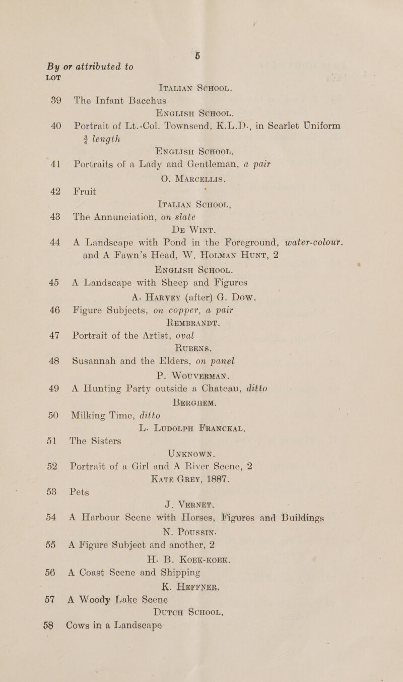 LOT ITALIAN SCHOOL. 89 The Infant Bacchus ENGLISH SCHOOL. 40 Portrait of Lt.-Col. Townsend, K.L.D., in Searlet Uniform 3 length ENGLISH SCHOOL. 41 Portraits of a Lady and Gentleman, a pair O. MARcELLIS. 42 Fruit ; ITALIAN SCHOOL, 48 The Annunciation, on slate Ds WInNT. 44 A Landscape with Pond in the Foreground, water-colour. and A Fawn’s Head, W. Hortman Hunt, 2 ENnGiisn ScHooL. 45 A Landscape with Sheep and Figures A. Harvey (after) G. Dow. 46 Figure Subjects, on copper, a pair REMBRANDT. 47 Portrait of the Artist, oval RUBENS. 48 Susannah and the Elders, on panel P. WovuvVERMAN. 49 &lt;A Hunting Party outside a Chateau, ditto BERGHEM. 50 Milking Time, ditto L. LupotpH FRANCKAL. 51 The Sisters UNKNOWN. 52 Portrait of a Girl and A River Scene, 2 KatEe GREY, 1887. 53 Pets J. VERNET. 54 A Harbour Scene with Horses, Figures and Buildings N. Poussin. 55 &lt;A Figure Subject and another, 2 H. B. KorKk-Korxk. 56 A Coast Scene and Shipping K. HEFFNER. 57 A Woody Lake Scene Dutcu SCHOOL, 58 Cows in a Landscape