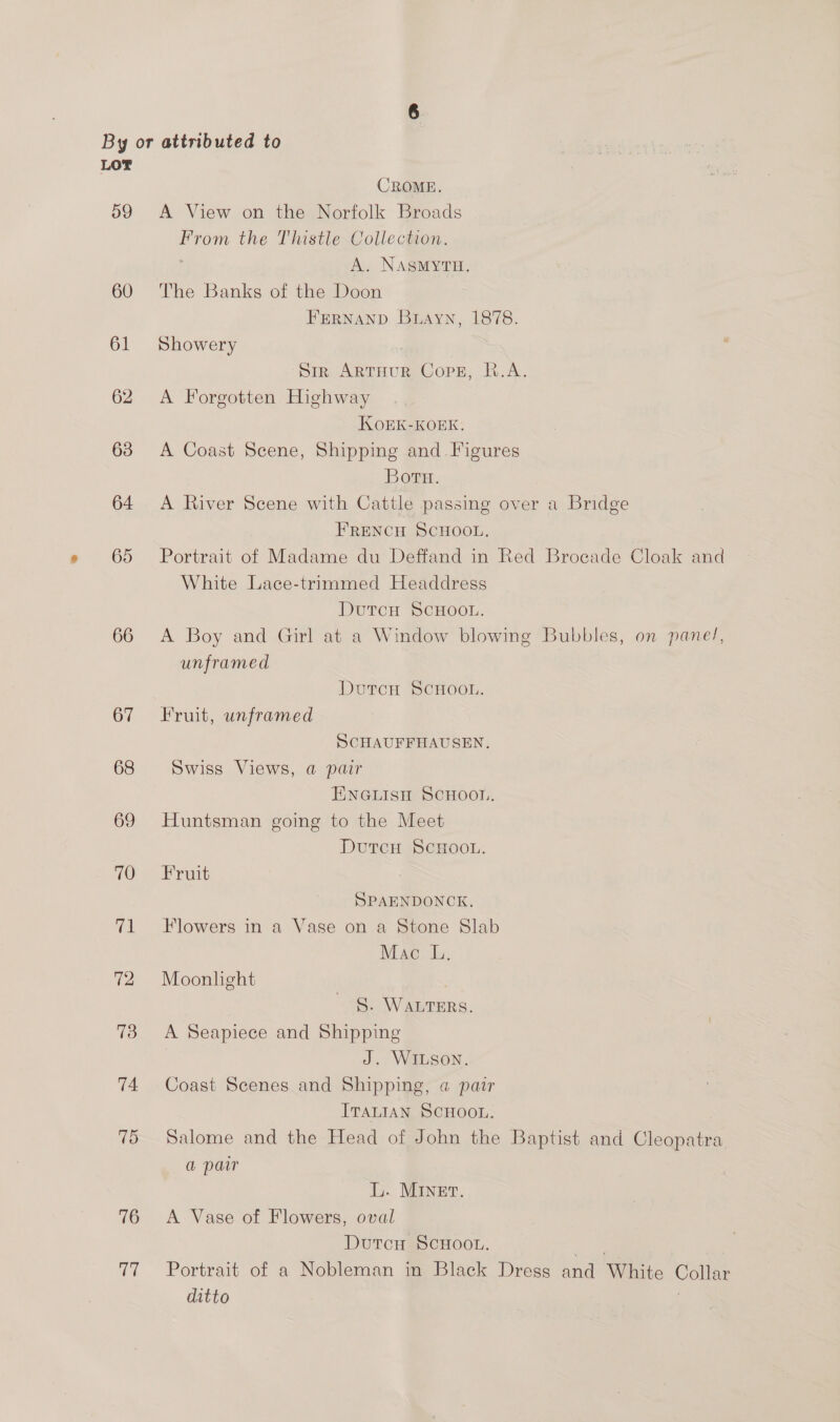 LOT CROME. 59 <A View on the Norfolk Broads From the Thistle Collection. A. NASMYTH. 60 The Banks of the Doon FERNAND Buayn, 1878. 61 Showery ? Sir ARTHUR CopE, R.A. 62 A Forgotten Highway KOEK-KOEK. 63 A Coast Scene, Shipping and. Figures Boru. 64 A River Scene with Cattle passing over a Bridge FRENCH SCHOOL. 65 Portrait of Madame du Deffand in Red Brocade Cloak and White Lace-trimmed Headdress DurcH SCHOOL. 66 <A Boy and Girl at a Window blowing Bubbles, on panel, unframed DutcH SCHOOL. 67 =Fruit, unframed SCHAUFFHAUSEN. 68 Swiss Views, a pair ENGLISH SCHOON. 69 Huntsman going to the Meet DutcH SCHOOL. 70 Fruit SPAENDONCK. 71 Flowers in a Vase on a Stone Slab Mac IL, 72 Moonlight S. WALTERS. 73 A Seapiece and Shipping J. WILSON. 74 Coast Scenes and Shipping, @ pair ITALIAN SCHOOL. 75 Salome and the Head of John the Baptist and Cleopatra a pair L. MINET. 76 A Vase of Flowers, oval DutcH SCHOOL. ee; 77 Portrait of a Nobleman in Black Dress and White Collar ditto