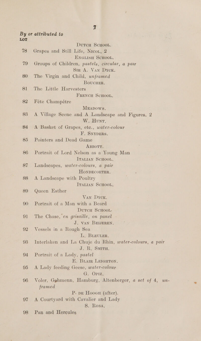 78 79 80 81 82 83 84 85 86 87 88 89 90 g1 92 93 94 95 96 97 98 DutTcH SCHOOL. Grapes and Still Life, Nicon, 2 - ENGLISH SCHOOL. Groups of Children, pastels, circular, a pair Sir A. Van Dyck. The Virgin and Child, unframed BoucHEr. The Little Harvesters FRENCH SCHOOL. Féte Champétre MEADOWS. A Village Scene and A Landscape and Figures, 2 W. Hunt, A Basket of Grapes, etc., water-colour FF. Snypers. Pointers and Dead Game ABBOTT. Portrait of Lord Nelson as a Young Man ITALIAN SCHOOL. Landscapes, water-colours, a pair HoNDECORTER. A Landscape with Poultry ITALIAN SCHQOL. Queen Esther Van Dyck. Portrait of a Man with a Beard DutcH SCHOOL. The Chase, en grisaille, on panel - J. VAN BEIJEREN. Vessels in a Rough Sea LL, BLEULER. Interlaken and La Chuje du Rhin, water-colours, a pair J. R. SMITH. Portrait of a Lady, pastel EK. Buarr LEIGHTON. A Lady feeding Geese, water-colour G. OPIZ. Voler, Gehmenn, Hamburg, Altenberger, a set of 4, un- framed P. pE Hooau (after). A Courtyard with Cavalier and Lady S. Rosa, Pan and Hercules