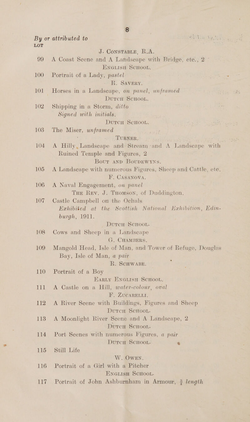 99 100 102 108 104 108 109 110 ge 112 113 114 115 116 117 J. ConsTABLE, R.A. A Coast Scene and A Landseape with Bridge, ete.; 2 ~ ENGLISH. SCHOOL. Portrait of a Lady, pastel: | RR. SAVERY. Horses in a Landscape, on panel, unframed DutcH SCHOOL. Shipping in a Storm, ditto Signed with initials. | DutTcH SCHOOL. The Miser, unframed | _ LURNER, | Drs oe Pie sa, papalaer A Hilly, Landscape and Stream «and A Landscape with Ruined Temple and Figures, 2 Bout and BoupEWwyNs. A Landscape with numerous Figures, Sheep and Cattle, ete. FE’, CASANOVA. A Naval Engagement, on panel THe Rev. J. THomson, of Duddington. Castle Campbell on the Ochals Exhibited at the. Scottish National Hahibition, Hdin- burgh, 1911. _ Dtvtcu SCHOOL. Cows and Sheep in a Landscape G. CHAMBERS. Mangold Head, Isle of Man, and Tower of Refuge, Douglas Bay, Isle of Man, a pair RR. SCHWABE. Portrait of a Boy Harty IiNGLISH SCHOOL, A Castle on a Hill, water-colour, oval FP. ZUCARELLI. A River Scene with Buildings, Figures and Sheep DutcH SCHOOL. A Moonlight River Scene and A Landscape, 2 ~ Duron Scnoot. | Port Scenes with numerous Figures, a pair DutcH SCHOOL. ‘ Still Life W. OWEN. Portrait of a Girl with a Pitcher ENGLISH SCHOOL. | Portrait of John Ashburnham in Armour, ? length