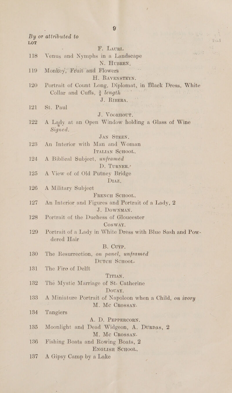 LOT I’. Lauri. 118 Venus and Nymphs in a Landscape N. Husren, 119 Monkey,’ Fruit’ and Flowers’ H. RAvENSTEYN. — 120 Portrait of Count Long, Diplomat, in Black Dress, White Collay and’ Cufis, 2 -tenymy °° “” a a J. RIBERA. ir Se. Paul , J. Voornout. | 122. A Lady at an Open Window holding a Glass of Wine : Signed. JAN STEEN. 123 An Interior with Man and Woman ITALIAN SCHOOL. 124 A Biblical Subject, unframed D. TURNER.’ 125 A View of of Old Putney Bridge DIAZ. 126 A Military Subject | FRENCH SCHOOL. 127 An Interior and Figures and Portrait of a Lady, 2 7 J. DoWNMAN. 128 Portrait of the Duchess of Gloucester Cosway. 129 Portrait of a Lady in White Dress with Blue Sash and Pow- dered Hair B. Cure. 180 The Resurrection, on panel, unframed DutTcH SCHOOL. 181 The Fire of Delft TITIAN. 132 The Mystic es of St- Catherine Dovay. 183 A Miniature Portrait of Napoleon when a Child, on ivory M. Mc Crossav. 134 ‘Tangiers A. D. PEPPERCORN. 135 Es and Dead Widgeon, A. Durpas, 2 M. Mc Crossan. 186 Fishing Boats and Rowing Boats, 2 ENGLISH SCHOOL. 137 A Gipsy Camp by a Lake