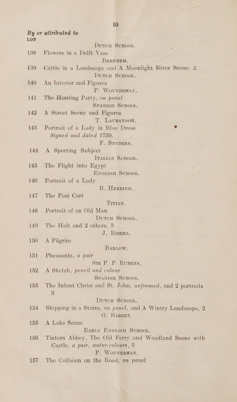By or attributed to LOT DutcH SCHOOL. 188 Flowers in a Delft Vase BERGHEM. 139. Cattle in a Landscape and A Moonlight River Scene, 2 DurcH SCHOOL. 140 An Interior and Figures P. WouvVERMAN. 141. The Hunting Party, on panel SPANISH SCHOOL. 142 A Street Scene and Figures T. LavRANSoN. 143 Portrait of a Lady in Blue Dress : Signed and dated 1759. EF’, SNYDERS. 144. A Sporting Subject ITALIAN SCHOOL. 145 The Flight into Egypt ENGLISH SCHOOL. 146 Portrait of a Lady B. HErrina. 147 The Post Cart TITIAN. 148 Portrait of an Old Man DutcH SCHOOL. 149 The Halt and 2 others, 3 J. RIBERA. 150 =A Pilgrim BaRLow. 151 Pheasants, a pair Sir P. P. Rupens. 152. A Sketch, pencil and colour SPANISH SCHOOL. 153 The Infant Christ and St. John, unframed, and 2 portraits 3 DutcH SCHOOL. 154 Shipping in a Storm, on panel, and A Wintry Landscape, 2 G. BaRRET. } 155 <A Lake Scene EarLty ENGLISH SCHOOL. 156 ‘Tintern Abbey, The Old Ferry and Woodland Scene with Castle, a pair, water-colours, 3 P. WovuvERMAN, 157 The Collision on the Road; on panel