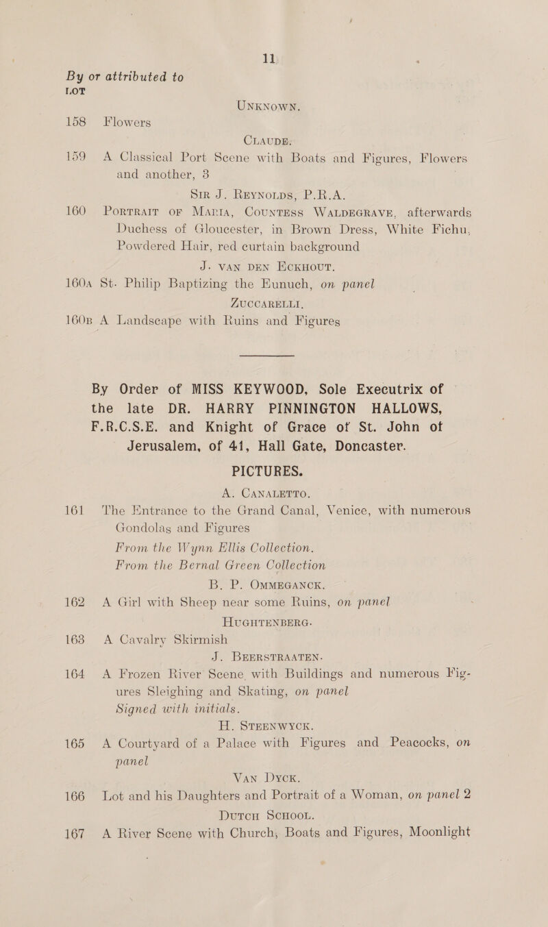 By or attributed to LOT UNKNOWN. 158 Flowers CLAUDE: 159 A Classical Port Scene with Boats and Figures, Flowers and another, 8 . pir J. REYNOLDS, P.R.A. 160 Porrrarr or Maria, Countess WALDEGRAVE, afterwards Duchess of Gloucester, in Brown Dress, White Fichu, Powdered Hair, red curtain background J- VAN DEN EcCKHOUT. 160a St. Philip Baptizing the Eunuch, on panel ZUCCARELLI, 160n A Landscape with Ruins and Figures By Order of MISS KEYWOOD, Sole Executrix of the late DR. HARRY PINNINGTON HALLOWS, F.R.C.S.E. and Knight of Grace of St. John of Jerusalem, of 41, Hall Gate, Doncaster. PICTURES. A. CANALETTO. 161 The Entrance to the Grand Canal, Venice, with numerous Gondolag and Figures | From the Wynn Ellis Collection. From the Bernal Green Collection B. P. OMMEGANCK. 162 A Girl with Sheep near some Ruins, on panel HUGHTENBERG. 163. A Cavalry Skirmish J. BEERSTRAATEN. 164 A Frozen River Scene with Buildings and numerous Fig- ures Sleighing and Skating, on panel Signed with initials. H. STEENWYCK. | 165 <A Courtyard of a Palace with Figures and Peacocks, on panel Van Dyex. 166 Lot and his Daughters and Portrait of a Woman, on panel 2 DutcH SCHOOL. 167 A River Scene with Church, Boats and Figures, Moonlight