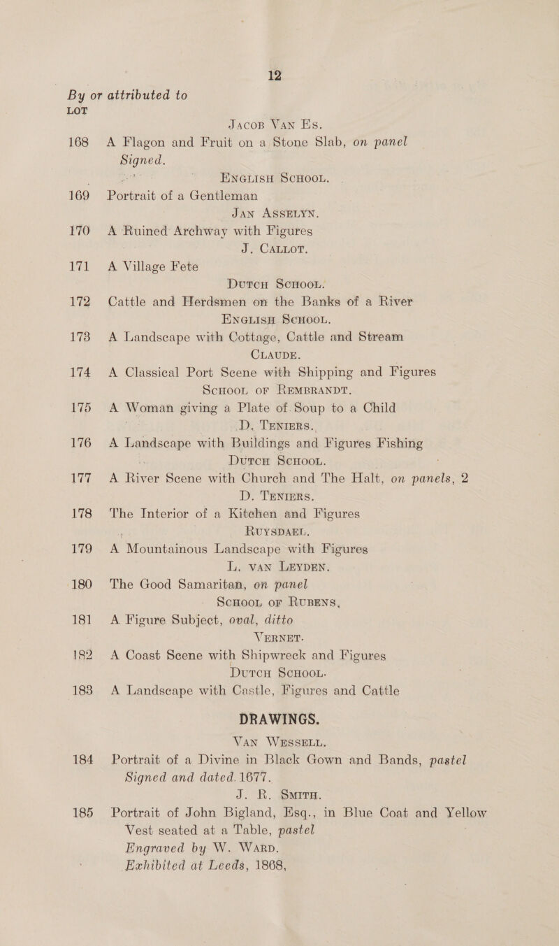 LOT 169 184 185 eee Bahai of a Gentleman JAN ASSELYN. A Ruined Archway with Figures J. CALLOT. A Village Fete ENGLISH ScHoo iy. CLAUDE. D, TENIERS. A aie with Buildings and Figures Fishing A ee Scene with Church and D. TENIERS. The Halt, on eee 2 RUYSDAEL, The Good Samaritan, on panel A Figure Subject, oval, ditto VERNET. DRAWINGS. Portrait of a Divine in Black Go Signed and dated. 1677. J. KR. SMITH. Portrait of John Bigland, Esq., Vest seated at a Table, pastel Engraved by W. Warp. Exhibited at Leeds, 1868, wn and Bands, pastel in Blue Coat and Yellow