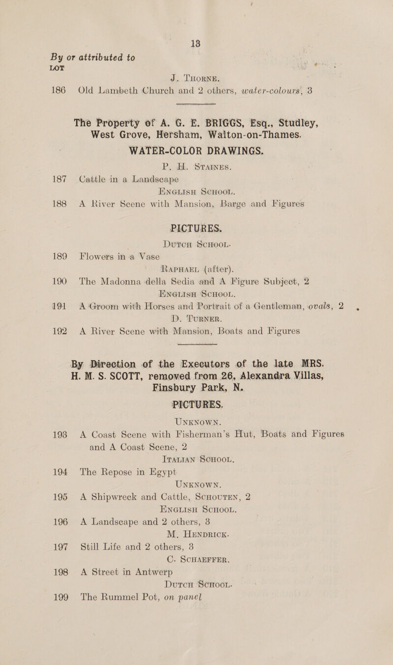 By or attributed to : : By a a i ee J. THORNE. 186 Old Lambeth Church and 2 others, water-colours, 3 The Property of A. G. E. BRIGGS, Esq., Studley, West Grove, Hersham, Walton-on-Thames. WATER-COLOR DRAWINGS. P. HL. STAINES. 187 Cattle in a Landscape ENGLISH SCHOOL. 188 A River Scene with Mansion, Barge and Figures PICTURES. DutcH ScHooL. 189 Flowers ina Vase RAPHAEL (after). 190 The Madonna della Sedia and A Figure Subject, 2 ENGLISH SCHOOL. 191 A Groom with Horses and Portrait of a Gentleman, ovals, 2 >. TURNER. 192 A River Scene with Mansion, Boats and Figures By Direction of the Executors of the late MRS. H. M. S. SCOTT, removed from 26, Alexandra Villas, Finsbury Park, N. UNKNOWN. 193 A Coast Scene with Fisherman’s Hut, Boats and Figures and A Coast Scene, 2 ITALIAN SCHOOL. 194 The Repose in Egypt UNKNoWN. 195 A Shipwreck and Cattle, ScHouTEN, 2 ENGLISH SCHOOL. 196 <A Landscape and 2 others, 3 M. HENDRICK. 197 Still Life and 2 others, 3 C. SCHAEFFER. 198 A Street in Antwerp DutcxH SCHOOL. 199 The Rummel Pot, on panel