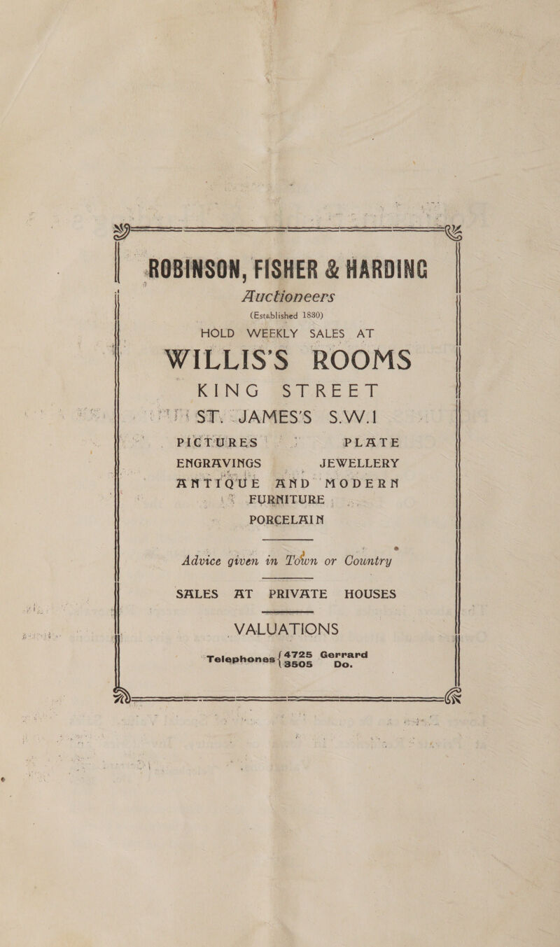       ROBINSON, FISHER &amp; HARDING Auctioneers (Established 1830) HOLD WEEKLY SALES AT WILLIS’S ROOMS | “KING STREET | 4 ST) JAMES'S S.\Wil PLETURES | 2 5 PLATE ENGRAVINGS a: JEWELLERY ANTIQUE AND MODERN i JFURNITURE ; PORCELAIN  Advice gwen im Town or Country ene.  SALES AT PRIVATE HOUSES   VALUATIONS “Telephones {$72 4725 Wag Ae   