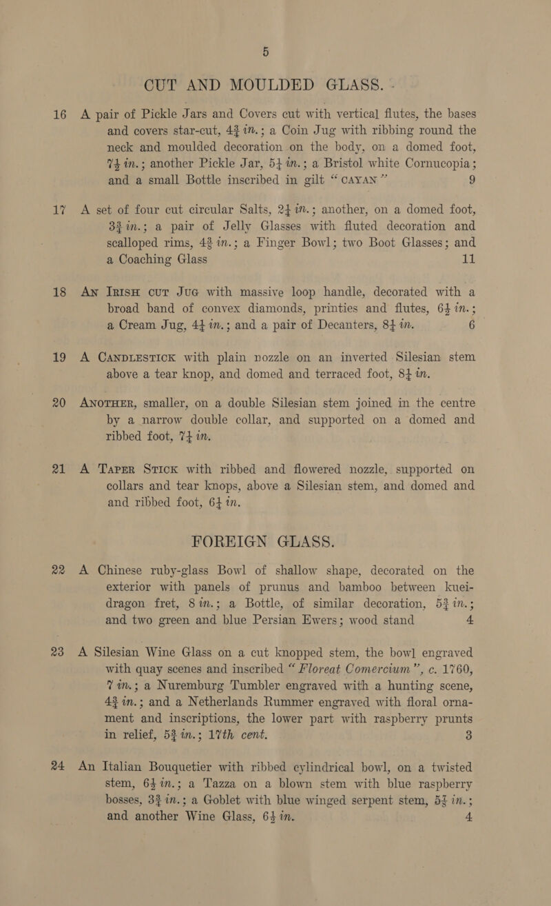 16 17 18 19 20 21 a2 23 24 5 CUT AND MOULDED GLASS. - A pair of Pickle Jars and Covers cut with vertical] flutes, the bases and covers star-cut, 43 1”.; a Coin Jug with ribbing round the neck and moulded decoration on the body, on a domed foot, 4 in.; another Pickle Jar, 54 in.; a Bristol white Cornucopia ; and a small Bottle inscribed in gilt “ cAyAn” 9 A set of four cut circular Salts, 247.; another, on a domed foot, 33%im.; a pair of Jelly Glasses with fluted decoration and scalloped rims, 42 1n.; a Finger Bowl; two Boot Glasses; and a Coaching Glass TI An IRisH cut JuG with massive loop handle, decorated with a broad band of convex diamonds, printies and flutes, 64 1n.; a Cream Jug, 44 in.; and a pair of Decanters, 84 in. 6 A CANDLESTICK with plain nozzle on an inverted Silesian stem above a tear knop, and domed and terraced foot, 8} an. ANOTHER, smaller, on a double Silesian stem joined in the centre by a narrow double collar, and supported on a domed and ribbed foot, 74 i. A Taper Stick with ribbed and flowered nozzle, supported on collars and tear knops, above a Silesian stem, and domed and and ribbed foot, 64 1. FOREIGN GLASS. A Chinese ruby-glass Bowl of shallow shape, decorated on the exterior with panels of prunus and bamboo between kuei- dragon fret, Sin.; a Bottle, of similar decoration, 53 in.; and two green and blue Persian Ewers; wood stand 4 A Silesian Wine Glass on a cut knopped stem, the bow] engraved with quay scenes and inscribed “ Floreat Comercium”’, c. 1760, 7 in.; a Nuremburg Tumbler engraved with a hunting scene, 42 im.; and a Netherlands Rummer engraved with floral orna- ment and inscriptions, the lower part with raspberry prunts in relief, 52 in.; 17th cent. 3 An Italian Bouquetier with ribbed cylindrical bowl, on a twisted stem, 63$1n.; a Tazza on a blown stem with blue raspberry bosses, 331n.; a Goblet with blue winged serpent stem, 55 in.;