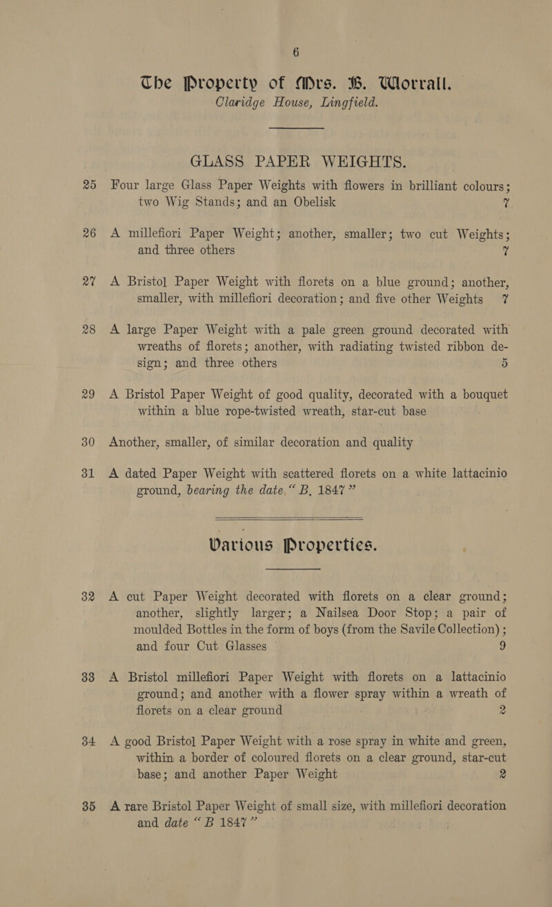 25 26 a0 28 29 30 ol 32 33 34 35 6 Che Property of Mrs. B. Worrall. Claridge House, Lingfield. GLASS PAPER WEIGHTS. Four large Glass Paper Weights with flowers in brilliant colours; two Wig Stands; and an Obelisk fi A millefiori Paper Weight; another, smaller; two cut Weights; and three others ; A Bristol] Paper Weight with florets on a blue ground; another, smaller, with millefiori decoration ; and five other Weights 7 A large Paper Weight with a pale green ground decorated with wreaths of florets; another, with radiating twisted ribbon de- ~ sign; and three others 5 A Bristol Paper Weight of good quality, decorated with a bouquet within a blue rope-twisted wreath, star-cut base Another, smaller, of similar decoration and quality A dated Paper Weight with scattered florets on a white lattacinio ground, bearing the date.“ B, 1847”   Various Properties. A cut Paper Weight decorated with florets on a clear ground; another, slightly larger; a Nailsea Door Stop; a pair of moulded Bottles in the form of boys (from the Savile Collection) ; and four Cut Glasses — 9 A Bristol millefiori Paper Weight with florets on a lattacinio ground; and another with a flower spray within a wreath of florets on a clear ground 2 A good Bristo] Paper Weight with a rose spray in white and green, within a border of coloured florets on a clear ground, star-cut base; and another Paper Weight 2 A rare Bristol Paper Weight of small size, with millefiori decoration and date “ B 1847”