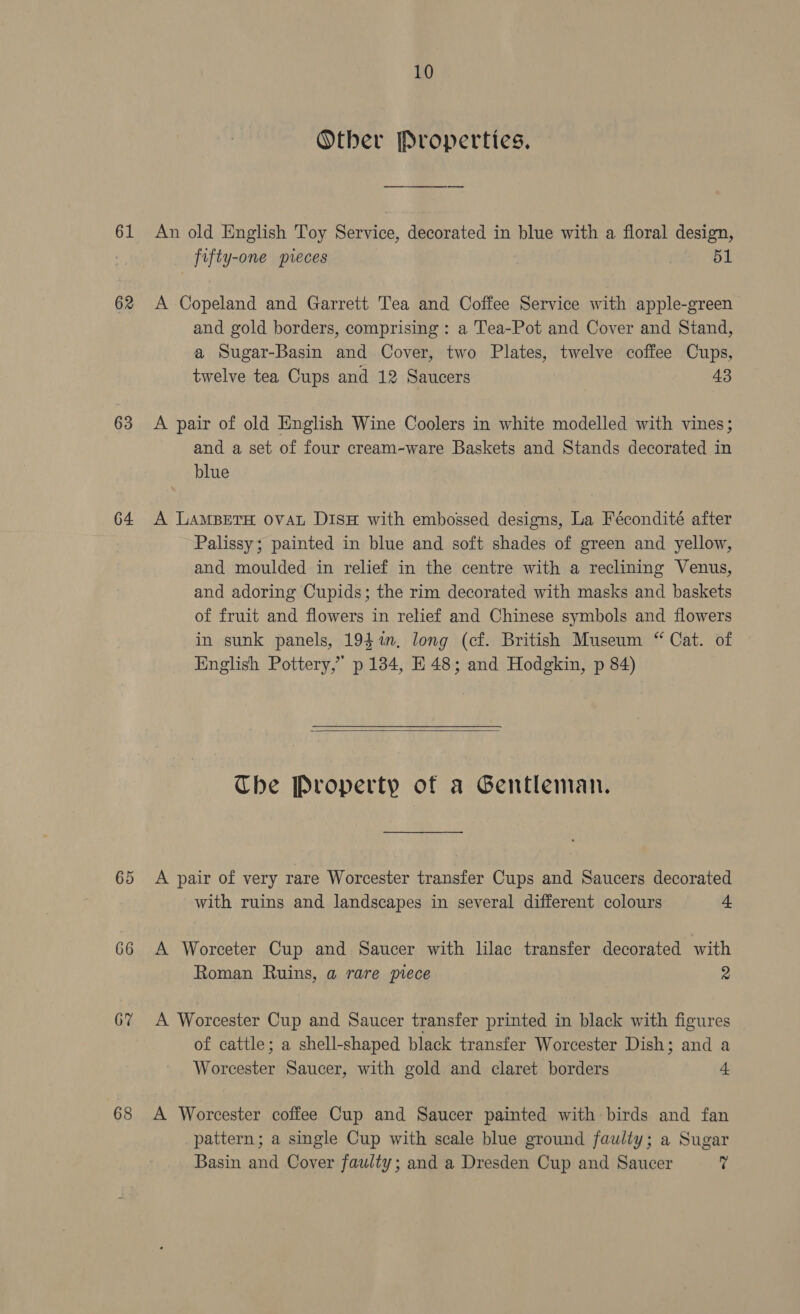 Other Properties. 61 An old English Toy Service, decorated in blue with a floral design, 7 fifty-one pieces 51 62 A Copeland and Garrett Tea and Coffee Service with apple-green and gold borders, comprising: a T'ea-Pot and Cover and Stand, a Sugar-Basin and Cover, two Plates, twelve coffee Cups, twelve tea Cups and 12 Saucers 43 63 &lt;A pair of old English Wine Coolers in white modelled with vines; and a set of four cream-ware Baskets and Stands decorated in blue 64 A LAMBETH OVAL DisH with embossed designs, La Fécondité after Palissy; painted in blue and soft shades of green and yellow, and moulded in relief in the centre with a reclining Venus, and adoring Cupids; the rim decorated with masks and baskets of fruit and flowers in relief and Chinese symbols and flowers in sunk panels, 194%, long (cf. British Museum “ Cat. of English Pottery,” p 134, E48; and Hodgkin, p 84)  The Property of a Gentleman. 65 A pair of very rare Worcester transfer Cups and Saucers decorated with ruins and landscapes in several different colours + 66 A Worceter Cup and Saucer with lilac transfer decorated with Roman Ruins, a rare piece 2 6% A Worcester Cup and Saucer transfer printed in black with figures of cattle; a shell-shaped black transfer Worcester Dish; and a Worcester Saucer, with gold and claret borders 4 68 A Worcester coffee Cup and Saucer painted with birds and fan pattern; a single Cup with scale blue ground faulty; a Sugar Basin and Cover faulty; and a Dresden Cup and Saucer v