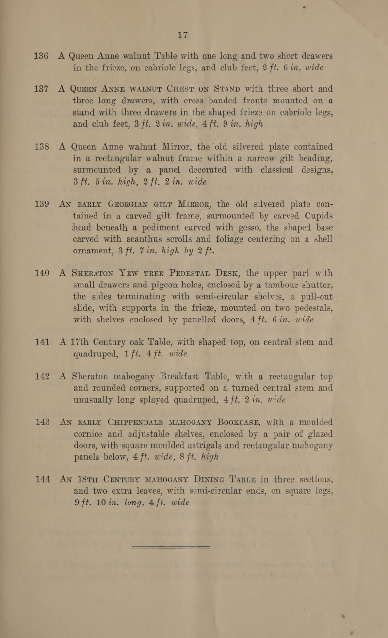 136 137 138 139 140 141 142 143 144 17, A Queen Anne walnut Table with one long and two short drawers in the frieze, on cabriole legs, and club feet, 2 ft. 6 in. wide A QUEEN ANNE WALNUT CHEST ON STAND with three short and three long drawers, with cross banded fronts mounted on a stand with three drawers in the shaped frieze on cabriole legs, and club feet, 3 ft. 2in. wide, 4ft. 9 in. high A Queen Anne walnut Mirror, the old silvered plate contained in a rectangular walnut frame within a narrow gilt beading, surmounted by a panel decorated with classical designs, 3 ft. 5in. high, 2ft. 21m. wide AN EARLY GEORGIAN Gi~ttT Mirror, the old silvered plate con- tained in a carved gilt frame, surmounted by carved Cupids head beneath a pediment carved with gesso, the shaped base carved with acanthus scrolls and foliage centering on a shell ornament, 3ft. Tin. high by 2 ft. A SHERATON YEW TREE PEDESTAL DESK, the upper part with small drawers and pigeon holes, enclosed by a tambour shutter, the sides terminating with semi-circular shelves, a pull-out slide, with supports in the frieze, mounted on two pedestals, with shelves enclosed by panelled doors, 4 ft. 6 in. wide A 17th Century oak Table, with shaped top, on central stem and quadruped, 1ft. 4 ft. wide A Sheraton mahogany Breakfast Table, with a rectangular top and rounded corners, supported on a turned central stem and unusually long splayed quadruped, 4 ft. 2 in. wide AN EARLY CHIPPENDALE MAHOGANY BOOKCASE, with a moulded cornice and adjustable shelves, enclosed by a pair of glazed doors, with square moulded astrigals and rectangular mahogany panels below, 4ft. wide, 8 ft. high An 18TH CENTURY MAHOGANY DIniInG TABLE in three sections, and two extra leaves, with semi-circular ends, on square legs,