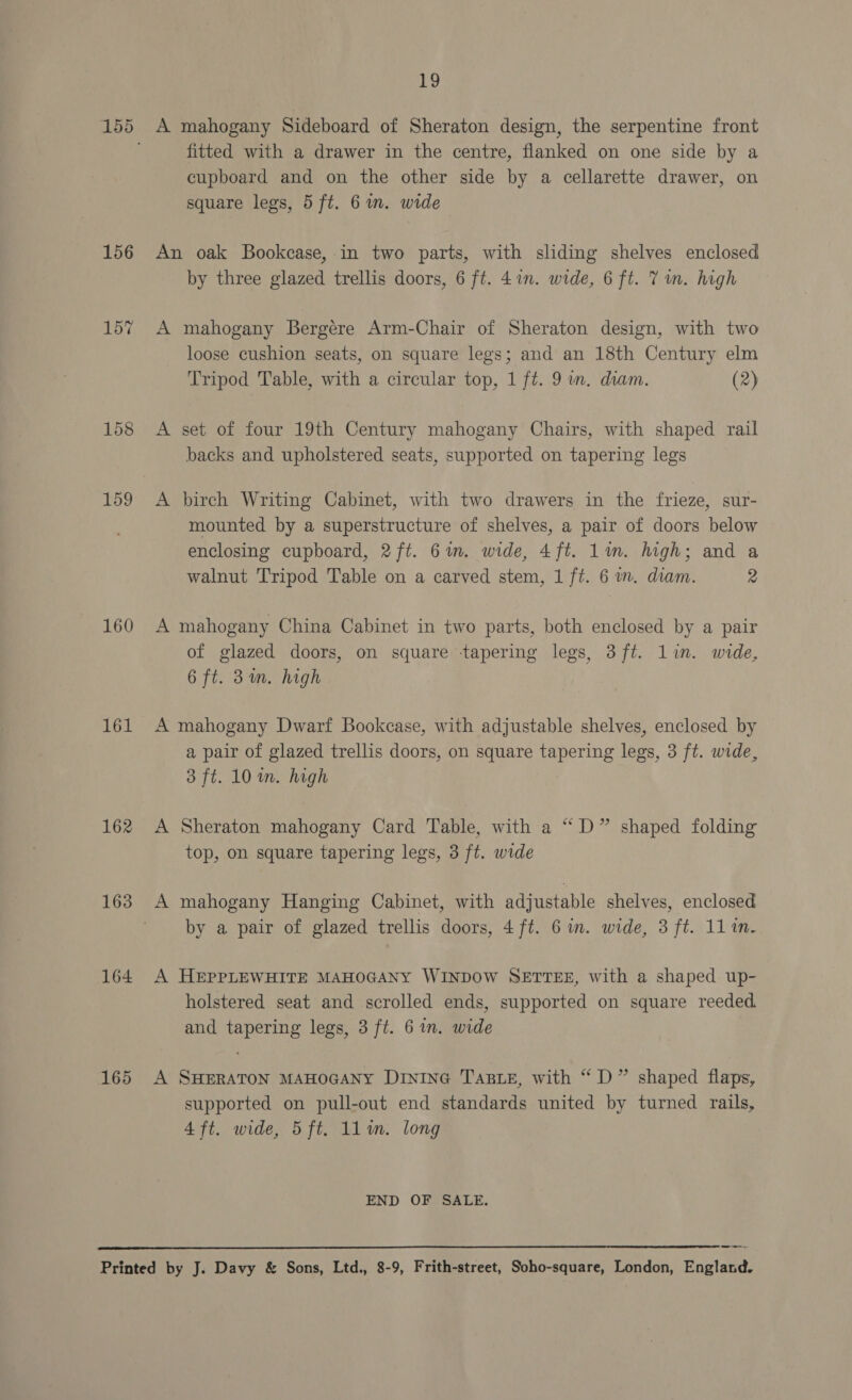 156 158 159 160 161 162 163 164 165  19 A mahogany Sideboard of Sheraton design, the serpentine front fitted with a drawer in the centre, flanked on one side by a cupboard and on the other side by a cellarette drawer, on square legs, 5 ft. 6in. wide An oak Bookcase, in two parts, with sliding shelves enclosed by three glazed trellis doors, 6 ft. 4in. wide, 6 ft. 7 um. high A mahogany Bergere Arm-Chair of Sheraton design, with two loose cushion seats, on square legs; and an 18th Century elm Tripod Table, with a circular top, 1 ft. 9 im. diam. (2) A set of four 19th Century mahogany Chairs, with shaped rail backs and upholstered seats, supported on tapering legs A birch Writing Cabinet, with two drawers in the frieze, sur- mounted by a superstructure of shelves, a pair of doors below enclosing cupboard, 2ft. 6in. wide, 4ft. lin. high; and a walnut Tripod Table on a carved stem, 1 ft. 6 im. diam. 2 A mahogany China Cabinet in two parts, both enclosed by a pair of glazed doors, on square tapering legs, 3 ft. lin. wide, 6 ft. 3m. high A mahogany Dwarf Bookcase, with adjustable shelves, enclosed by a pair of glazed trellis doors, on square tapering legs, 3 ft. wide, 3 ft. 10 in. high A Sheraton mahogany Card Table, with a “D” shaped folding top, on square tapering legs, 3 ft. wide A mahogany Hanging Cabinet, with adjustable shelves, enclosed by a pair of glazed trellis doors, 4 ft. 6 in. wide, 3 ft. 111i. A HEPPLEWHITE MAHOGANY WINDOW SETTEE, with a shaped up- holstered seat and scrolled ends, supported on square reeded and tapering legs, 3 ft. 6 im. wide A SHERATON MAHOGANY DINING Tare, with “ D” shaped flaps, supported on pull-out end standards united by turned rails, 4 ft. wide, 5ft. ll. long END OF SALE.
