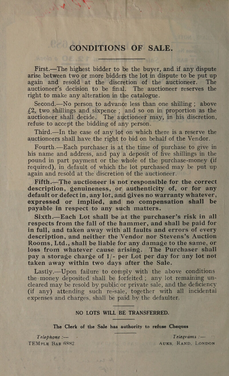 CONDITIONS OF SALE. First.—The highest bidder to be the buyer, and if any dispute arise between two or more bidders the lot in dispute to be put up again and resold at the discretion of the auctioneer. The auctioneer’s decision to be final. The auctioneer reserves the tight to make any alteration in the catalogue. Second.—No person to advance less than one shilling ; above £2, two shillings and sixpence ; and so on in proportion as the auctioneer shall decide. The auctioneer may, in his discretion, refuse to accept the bidding of any person. Third.—In the case of any lot on which there is a reserve the auctioneers shall have the right to bid on behalf of the Vendor. Fourth.—Each purchaser is at the time of purchase to give in his name and address, and pay a deposit of five shillings in the pound in part payment or the whole of the purchase-money (if required), in default of which the lot purchased may be put up again and resold at the discretion of the auctioneer. Fifth.—The auctioneer is not responsible for the correct description, genuineness, or authenticity of, or for any default or defect in, any lot, and gives no warranty whatever, expressed or implied, and no compensation shall be payable in respect to any such matters. Sixth.—Each Lot shall be at the purchaser’s risk in all respects from the fall of the hammer, and shall be paid for in full, and taken away with all faults and errors of every description, and neither the Vendor nor Stevens’s Auction Rooms, Ltd., shall be liable for any damage to the same, or loss from whatever cause arising. The Purchaser shall pay a storage charge of 1/- per Lot per day for any lot not taken away within two days after the Sale. Lastly.—Upon failure to comply with the above conditions the money deposited shall be forfeited ; any lot remaining un- cleared may be resold by public or private sale, and the deficiency (if any) attending such re-sale, together with all incidental expenses and charges, shall be paid by the defaulter.  NO LOTS WILL BE TRANSFERRED. The Clerk of the Sale has authority to refuse Cheques Telephone :— : Telegrams :— TEMpre Bar 6882 AUKS, RAND, LONDON