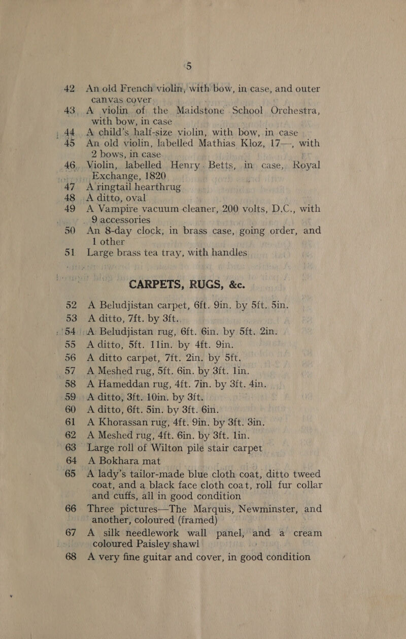 An old French violin, with bow, in case, and outer canvas cover with bow, in case A. child’s half-size violin, with ae in case An old violin, labelled Mathias Koz, Ls a with 2, bows, in case A ringtail hearthrug A Vampire vacuum cleaner, 200 volts, D.C., ba An 8-day clock, in brass case, going order, and 1 other Large brass tea tray, with handles CARPETS, RUGS, &amp;c. A Beludjistan carpet, 6ft. 9in. by 5ft. Sin. A ditto, 7ft. by 3ft.. A’ditto, Sit) Tlin’ iby 4ft. 9in! A ditto carpet, 7ft. 2in. by 5ft. A Meshed rug, Sft. 6in. by 3ft. lin. A Hameddan rug, 4ft. 7in. by 3ft. 4in. A ditto, 3ft. 10in. by 3ft. A ditto, 6ft. 5in. by 3ft. 6in. A Khorassan rug, 4ft. 9in. by 3ft. 3in. A Meshed rug, 4ft. 6in. by 3ft. lin. A Bokhara mat A lady’s tailor-made blue cloth coat, ditto tweed coat, and a black face cloth coat, roll fur collar and cuffs, all in good condition Three pictures—The Marquis, Newminster, and another, coloured (framed) A silk needlework wall panel, or a cream coloured Paisley shawl | A very fine guitar and cover, in sol condition