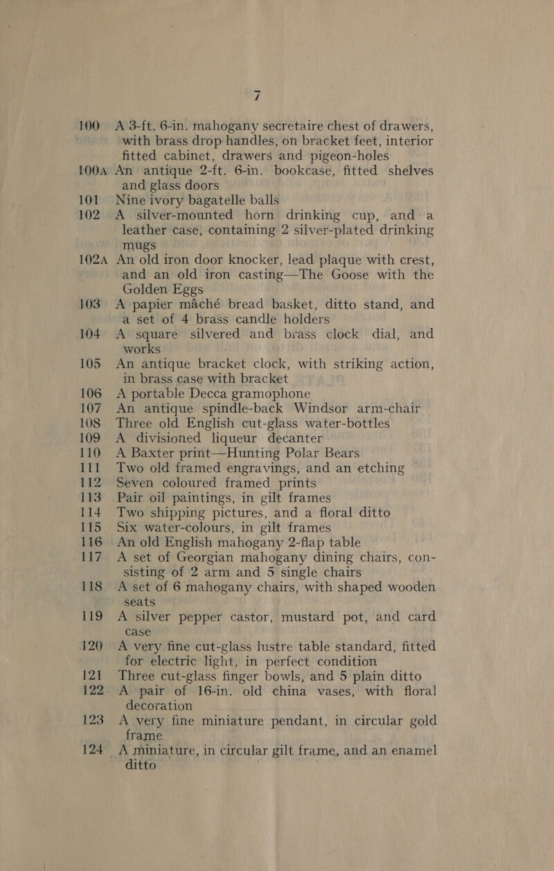 100. A 3-ft, 6-in. mahogany secretaire chest of drawers, with brass drop handles, on bracket feet, interior fitted cabinet, drawers and pigeon-holes 100a, An antique 2-ft. 6-in. bookcase, fitted shelves | and glass doors 101. Nine ivory bagatelle balls : 102. A silver-mounted horn drinking cup, and sa leather case, containing 2 silver-plated drinking mugs 1024 An old iron door knocker, lead plaque with crest, and an old iron casting—The Goose with the Golden Eggs 103 A papier maché bread basket, ditto stand, and a set of 4 brass candle holders 104. A square silvered and brass clock dial, and works 105 An antique bracket clock, with striking action, in brass.case with bracket 106 A portable Decca gramophone 107. An antique spindle-back Windsor arm-chair 108 Three old English cut-glass water-bottles 109 A divisioned liqueur decanter 110 A Baxter print—Hunting Polar Bears 111 Two old framed engravings, and an etching 112 Seven coloured framed prints 113 Pair oil paintings, in gilt frames 114 Two shipping pictures, and a floral ditto 115 Six water-colours, in gilt frames 116 An old English mahogany 2-flap table 117 A set of Georgian mahogany dining chairs, con- sisting of 2 arm and 5 single chairs 118 A set of 6 mahogany chairs, with shaped wooden seats 119 A silver pepper castor, mustard pot, and card case 120 A very fine cut-glass lustre table standard, fitted for electric light, in perfect condition {21 Three cut-glass finger bowls, and 5 plain ditto 122. A pair of 16-in. old china vases, with floral decoration 123 A very fine miniature pendant, in circular gold . frame ' 124 A miniature, in circular gilt frame, and an enamel ditto