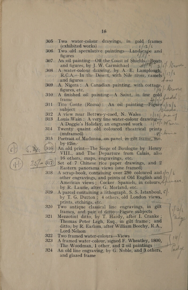 ng a pO 308. 313 16 . gold, «frames (exhibited works) ih palate /e Two. old speculative paintings—Land cape and figures Wis An, oil, oninititsicsial the Const of Shields Boats P fh -A&gt;water-colour drawing,. by A. BE, Lamplough, i R,C.A.—In «the Desert, with Nile civer, camels |) figures, etc. frame qc Tito Conte (Roma) : dun ys painting—Figure ; if 2 [t subject | Ke rarias A view near Bettwe-y- coed) N. Wales tlio [- Jrrans 7 e Portrait-_of, Madonna,. -on- panel, ir gilt frame, ‘Qin. by 42in~ VIII., and The Departure from Calais, also 16 others, maps, engravings, etc. Eastern panorama views (one framed) A serap-book, containing over 250 coloured and» fn] other engravings, and prints of Old English and 7 American views; Cocker, Spaniels, in colours, by R. Laurie, after G: Morland, ete. by T. G. Dutton; 4 others, old London views, prints, etchings, ae Se Two antique classical line engravings, in gilt | frames, and pair of ditto--Figure subjects Mezzotint ditto, by T. Hardy, after I. Cranke ; Thomas Peter Legh, Esq., in gilt frame ; and ditto, by R. Earlom, after William Beechy, R.A., Two framed water-colours-—Views — A framed water-colour, signed F. Wheatley, 1800, ~The Woodman, 1 other, and 2 oil paintings - An old line engraving, by G. Noble, and 3. others, and glazed frame  t 