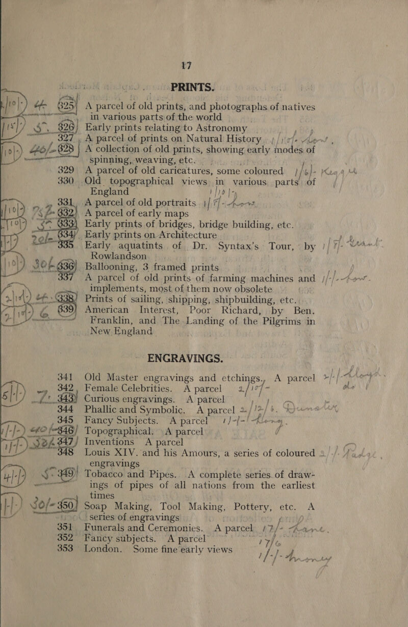 -PRINTS. A parcel at old pate and pbotouraphs of natives in various parts of the world Early prints relating to Astronomy } A collection of old prints, shoving early, tnodes of spinning, weaving, etc. _ A parcel of old caricatures, some coloured lL) } b] 0) Old topographical views in various. parts bi - England — fio | | A parcel of old portraits ii ie di eae A parcel of early maps | Early prints of bridges, bridge building, etc. ‘Early prints on Architecture . Early aquatints of Dr. Syntax’s Tour, : “i Rowlandson. » | : Ballooning, 3 framed prints implements, most of them now obsolete Prints of sailing, shipping, shipbuilding, etc.. American Interest, Poor Richard, by Ben, Franklin, and The. ows of the ce: in New ‘England  ENGRAVINGS. 341 Old Master engravings and sag ec A parcel |-) ~» 42, Female Celebrities. A parcel a. / Lf S11) 7+ $43) Curious engravings. &lt;A parcel Py es 344 Phallicand Symbolic. A parcel %//%/ &gt;. 345 Fancy Subjects. A parcel #/-/-! fle vi [-J- EO fos 346/ Topographical. A parcel d rr Fy- Krys 7 7) Inventions A parcel 8 Louis XIV. and his Amours, a series of coloured : Ans engravings | || 5: 9) Tobacco and Pipes. A complete series.of draw- ~~ ings of pipes of all nations from the earliest times iH) 8 RieoeP Making, Tool Making, ae Fae etc. A series of engravings | 352 Fancy subjects. A parcel’ 7c Wi 353 London. Some fine early views 1a hf