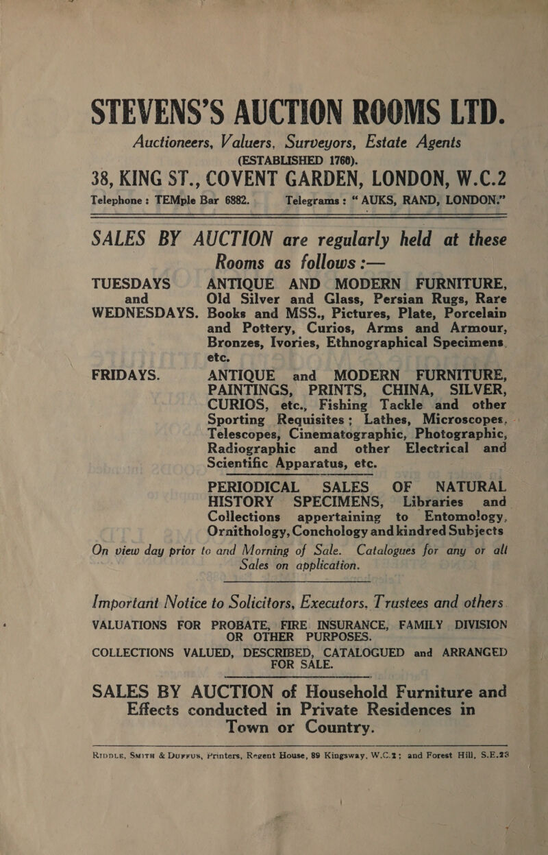 STEVENS’S AUCTION ROOMS LID. Auctioneers, Valuers, Surveyors, Estate Agents (ESTABLISHED 1766). 38, KING ST., COVENT GARDEN, LONDON, W.C.2 Telephone : TEMple Bar 6882. Telegrams : “ AUKS, RAND, LONDON.” SALES BY AUCTION are regularly held at these Rooms as follows :— TUESDAYS ANTIQUE AND MODERN FURNITURE, and Old Silver and Glass, Persian Rugs, Rare WEDNESDAYS. Books and MSS., Pictures, Plate, Porcelain and Pottery, Curios, Arms and Armour, Bronzes, Ivories, Ethnographical Specimens. etc. FRIDAYS. ANTIQUE and MODERN FURNITURE, PAINTINGS, PRINTS, CHINA, SILVER, CURIOS, etc., Fishing Tackle and other Sporting Requisites; Lathes, Microscopes, - Telescopes, Cinematographic, Photographic, Radiographic and other Electrical and Scientific Apparatus, etc. PERIODICAL SALES OF NATURAL HISTORY SPECIMENS, Libraries and. Collections appertaining to Entomology, Oraithology, Conchology and kindred Subjects On view day prior to and Morning of Sale. Catalogues for any or all Sales on application. Important Notice to Solicitors, Executors, Trustees and others. VALUATIONS FOR PROBATE, FIRE. INSURANCE, FAMILY DIVISION OR OTHER PURPOSES. COLLECTIONS VALUED, DESCRIBED, CATALOGUED and ARRANGED FOR SALE. SALES BY AUCTION of Household Furniture and Effects conducted in Private Residences in Town or Country. Ripp_e, Smita &amp; Durrus, Printers, Regent House, 88 Kingsway, W.C.2; and Forest Hill, S.E.23