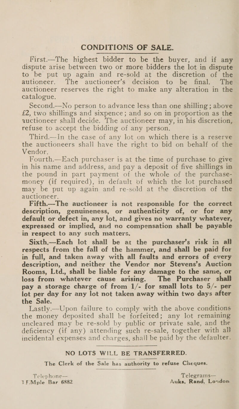 CONDITIONS OF SALE. First—The highest bidder to be the buyer, and if any dispute arise between two or more bidders the lot in dispute to be put up again and re-sold at the discretion of the autioneer. ‘The auctioneer’s decision to be final. The auctioneer reserves the right to make any alteration in the catalogue. Second.—No person to advance less than one shilling ; above £2, two shillings and sixpence; and so on in proportion as the auctioneer shall decide. The auctioneer may, in his discretion, refuse to accept the bidding of any person. Third.—In the case of any lot on which there is a reserve the auctioneers shall have the right to bid on behalf of the Vendor. Fourth.—Each purchaser is at the time of purchase to give in his name and address, and pay a deposit of five shillings in the pound in part payment of the whole of the purchase- money (if required), in default of which the lot purchased may be put up again and re-sold at the discretion of the auctioneer. Fifth.—The auctioneer is not responsible for the correct description, genuineness, or authenticity of, or for any default or defect in, any lot, and gives no warranty whatever, expressed or implied, and no compensation shall be payable in respect to any such matters. Sixth.—Each lot shall be at the purchaser’s risk in alk respects from the fall of the hammer, and shall be paid for in full, and taken away with all faults and errors of every description, and neither the Vendor nor Stevens’s Auction Rooms, Ltd., shall be lable for any damage to the same, or loss from whatever cause arising. The Purchaser shall pay a storage charge of from 1/- for small lots to 5/- per lot per day for any lot not taken away within two days after the Sale. Lastly.—Upon failure to comply with the above conditions the money deposited shall be forfeited; any lot remaining uncleared may be re-sold by public or private sale, and the deficiency (if any) attending such re-sale, together with all incidental expenses and charges, shall be paid by the defaulter-. NO LOTS WILL BE TRANSFERRED. The Clerk of the Sale has authority to refuse Cheques.   Telephone— Telegrams— 30\Mple Bar 6882 Auks, Rand, London