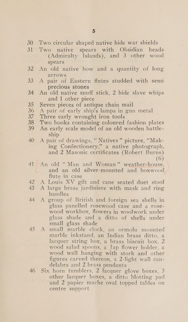46 Two circular shaped native hide war shields Two native spears with Obsidian heads (Admiralty Islands), and 3 other wood spears | An old native bow and a quantity of long arrows A pair of Eastern flutes studded with semi precious stones An old native snuff stick, 2 hide slave whips. and 1 other piece Seven pieces of antique chain mail A pair of early ship’s lamps in gun metal Three early wrought iron tools Two books containing coloured fashion plates An early scale model of an old wooden battle- ship A pair of drawings, “ Natives” picture, “Mak- ing Confectionery,’ a native photograph, and 2 Masonic certificates (Robert Burns) (6) and an old silver-mounted and boxwood flute in case A Louis XV gilt and cane seated duet stool A large brass jardiniere with mask and ring handles A group of British and foreign sea shells in glass panelled rosewood case and a rose- wood workbox, flowers in woolwork under glass shade and a ditto of shells under small glass shade A small marble .clock, an ormolu mounted marble inkstand, an Indian brass ditto, a lacquer, string boxe brass biscuit box, 2 wood salad spoons, a Jap flower holder, a wood wall hanging with stork and other figures carved thereon, a 2-light wall can- delabra and 2 brass pendants Six horn tumblers, 2 lacquer glove boxes, 3 other lacquer boxes, a ditto blotting pad and 2 papier mache oval topped tables on €enire support