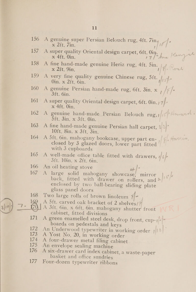  156 A genuine super Persian Belouch rug, 4ft. 7iny fe Xe Zit 7 Atl: fe i 157 A super quality Oriental design carpet, 6ft. Oin. , x 4ft. Oin. 17 [Aon 158 A fine hand-made genuine Heriz rug, 4ft. Sin. LA | 2h, Quay sie 159 A very fine quality genuine Chinese ras, Sit. } 4b Oi. x Zit. 6in. fh] | 160 A genuine Persian hand-made ce, Olt. Sin, x. /, e 3ft. 6in. e/f, 161 A super quality Oriental design carpet, 6ft. Oin. ; 7} x 4ft. Oin. fe 162 A genuine hand-made Persian Belouch rug, fp Dit sin. x Sit, Oi, | 163. A fine hand-made genuine Persian hall carpet, al - LOR, Sin, x Sit, 3in, 3 164 A 5ft. Gin. mahogany bookcase, upper part en- . closed by 3 glazed doors, lower part fitted with 3 cupboards a 165 A well-made office table fitted with drawers, #/§/- od b.- ROIs X-2 8b. Oiny, eh 166 An oil heating stove uw 167 A large solid mahogany showcase, mirror | back, fitted with drawer on rollers, and? enclosed by two ball-bearing sliding plate glass panel doors ; 168 ‘Two large rolls of brown linoleum SIi- 1 A 5ft. carved oak bracket of 2 shelves/# A 3it. 6in, x 6ft. 6in. mahogany shutter front cabinet, fitted divisions | 171 A green enamelled steel desk, drop front, cup-¢/-)* boards on pedestals and keys &amp; 172 An Underwood typewriter in working order }!! | 17S +A Yost No, 20,.in working order 174 A four-drawer metal filing cabinet 175. An envelope sealing machine 176 A six-drawer card index cabinet, a waste-paper basket and office sundries 177 Four-dozen typewriter ribbons 