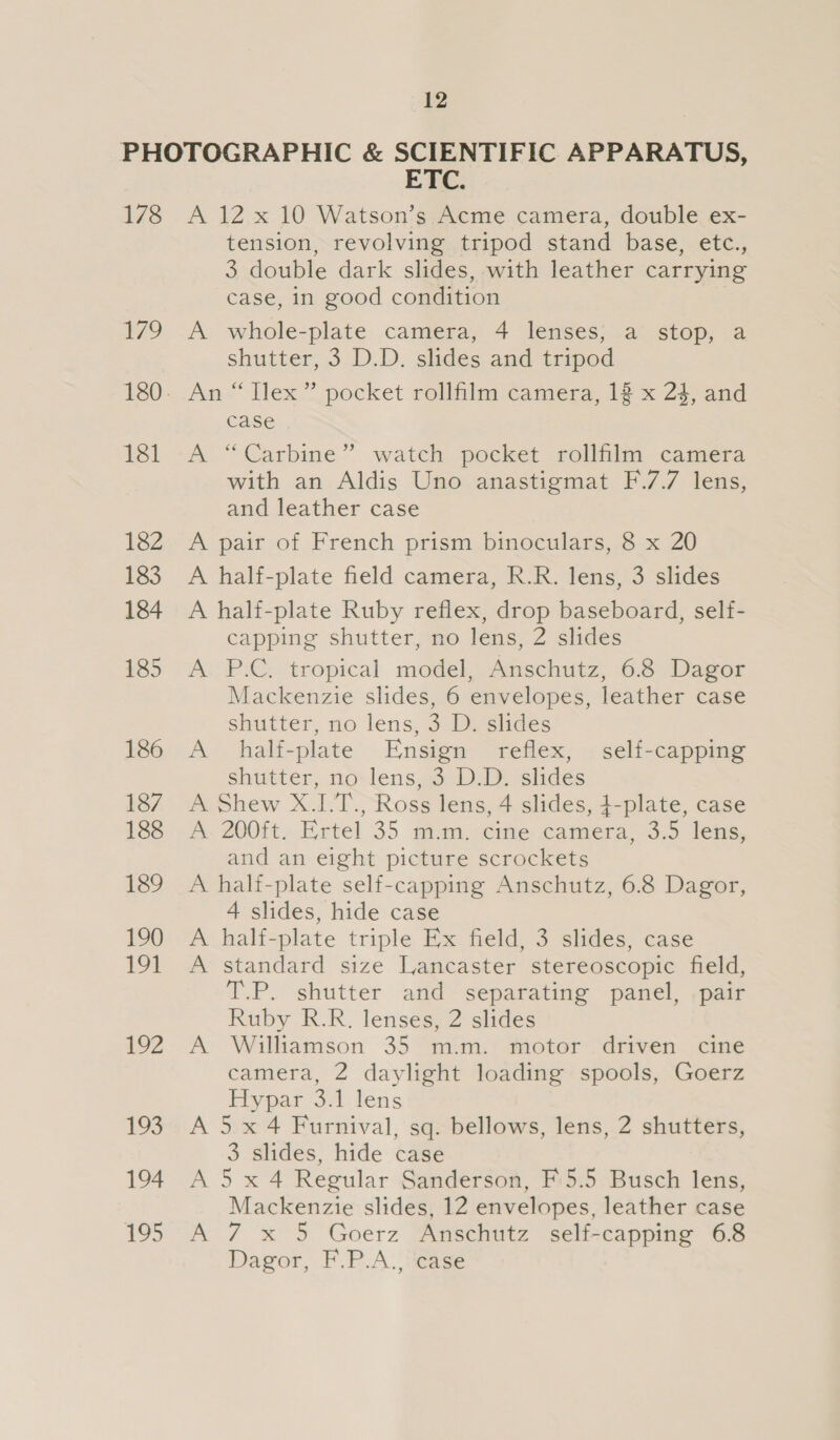 178 179 181 182 183 184 185 186 187 188 189 190 191 192 193 194 195 ETE: A 12.x 10 Watson’s.Acme camera, double ex- tension, revolving tripod stand base, etc., 3 double dark slides, with leather carrying case, in good condition A whole-plate camera, 4 lenses; a stop, a shutter, 3 D.D. slides and tripod An “ Ilex ” pocket rollfilm camera, 1% x 24, and case A “Carbine” watch pocket rollfilm camera with an Aldis Uno anastigmat F.7.7 lens, and leather case A. pait-of French prism binoculars, 3.x 20 A half-plate field camera, R.R. lens, 3 slides A half-plate Ruby reflex, drop baseboard, self- capping shutter, no lens, 2 slides A P.C. tropical model, Anschutz, 6.8 Dagor Mackenzie slides, 6 envelopes, leather case shutter, no lens, 3 D. slides A halfi-plate Ensign reflex, self-capping shatter, novlens,a3.u slides A Shew X.I.T., Ross lens, 4 slides, 4-plate, case A- 200it..Ertel 35 mim,-cme camera 3:5 lens, and an eight picture scrockets A halt-plate self-capping Anschutz, 6.8 Dagor, 4 slides, hide case A half-plate triple Ex field, 3 slides, case A standard size Lancaster stereoscopic field, T.P. shutter and separating panel, pair Ruby R.R. lenses, 2 slides A Williamson 35 m.m. motor driven cine camera, 2 daylight loading spools, Goerz Py par 371. lens A 5 x 4 Furnival, sq. bellows, lens, 2 shutters, 3 slides, hide case A 5 x 4 Regular Sanderson, F'5.5 Busch lens, Mackenzie slides, 12 envelopes, leather case A 7 x 5 Goerz Anschutz self-capping 68 Dagor, F.P.A., ‘case