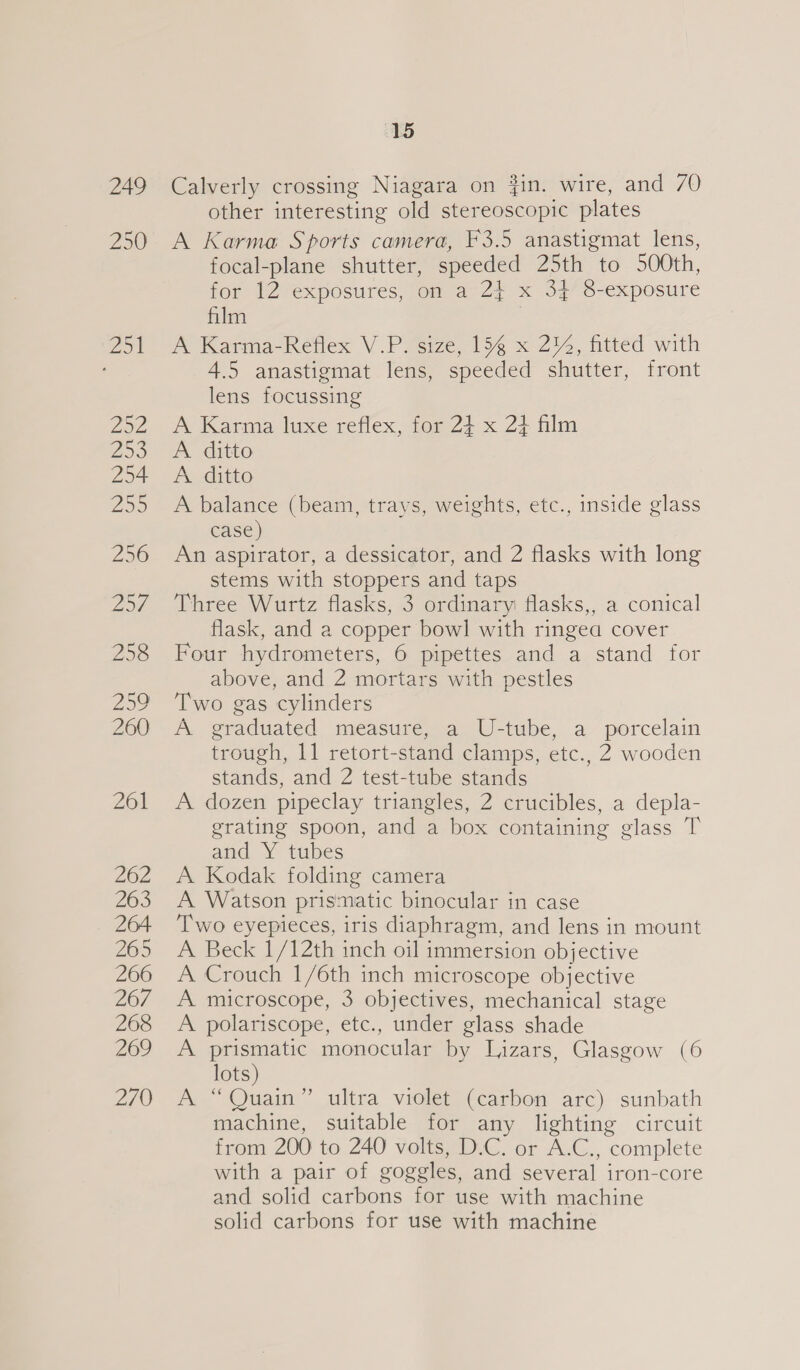 249 250 15 Calverly crossing Niagara on #in. wire, and 70 other interesting old stereoscopic plates A Karma Sports camera, F3.5 anastigmat lens, focal-plane shutter, speeded 25th to 500th, for 12 exposures, om a2? x 32/7 S-exposure film | A Karma-Reflex V.P. size, 154 x 2, fitted with 4.5 anastigmat lens, speeded shutter, front lens focussing A Karma luxe reflex, for 24 x 2} film A ditto A. ditto A balance (beam, trays, weights, etc., inside glass case) An aspirator, a dessicator, and 2 flasks with long stems with stoppers and taps Three Wurtz flasks, 3 ordinary: flasks,, a conical flask, and a copper bowl] with ringea cover Four hydrometers, 6 pipettes and a stand for above, and 2 mortars with pestles Two gas cylinders A graduated measure, a U-tube, a porcelain trough, 11 retort-stand clamps, etc., 2 wooden stands, and 2 test-tube stands A dozen pipeclay triangles, 2 crucibles, a depla- grating spoon, and a box containing glass T and Y tubes A Kodak folding camera A Watson prismatic binocular in case Two eyepieces, iris diaphragm, and lens in mount A Beck 1/12th inch oil immersion objective A Crouch 1/6th inch microscope objective A microscope, 3 objectives, mechanical stage A polariscope, etc., under glass shade A prismatic monocular by Lizars, Glasgow (6 lots) A “Quain” ultra violet (carbon arc) sunbath machine, suitable for any lighting circuit from 200 to 240 volts, D.C. or A.C., complete with a pair of goggles, and several iron-core and solid carbons for use with machine solid carbons for use with machine