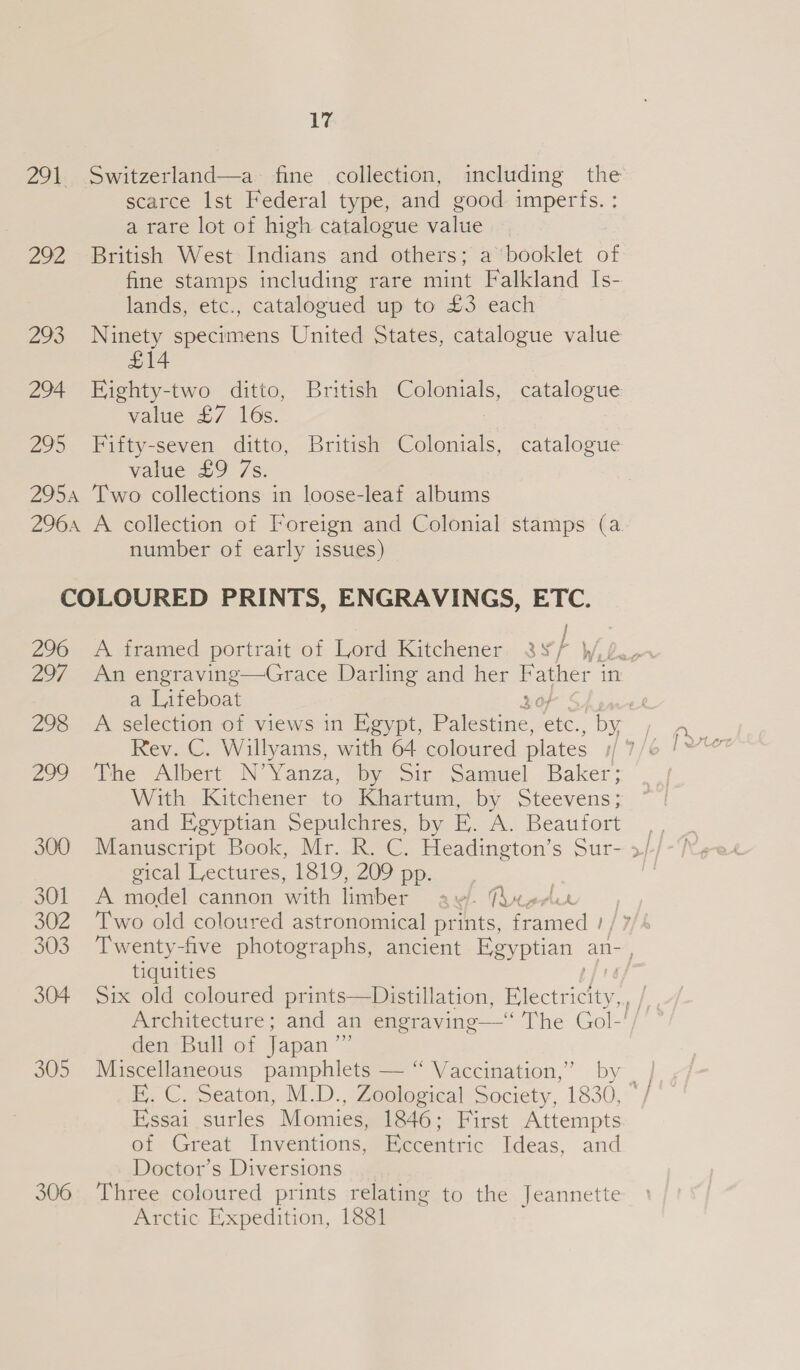 291 Switzerland—a fine collection, including the scarce Ist Federal type, and good imperfs. : a rare lot of high catalogue value 292 British West Indians and others; a ‘booklet of fine stamps including rare mint Falkland Is- lands, etc., catalogued up to £3 each 293 Ninety specimens United States, catalogue value £14 294 Ejighty-two ditto, British Colonials, catalogue value £7 16s. : 295 Fifty-seven ditto, British Colonials, catalogue value £9 7s. 2954 Two collections in loose-leaf albums 2964 A collection of Foreign and Colonial stamps (a number of early issues) COLOURED PRINTS, ENGRAVINGS, ETC. / 296. A. framed portrait of llord Kitchener. 3¥/ W, a Liteboat 20) 299 The Albert N’Yanza, by Sir Samuel Baker; With Kitchener to Khartum,.by. Steevens; and Egyptian Sepulchres, by E. A. Beaufort 300 Manuscript Book, Mr. R. C. Headington’s Sur- gical Lectures, 1819, 209 pp. SOL - A odel cannon with ler awl. he, 302 ‘Two old coloured astronomical ports ed y tiquities 99) den Bull of Japan 305 Miscellaneous pamphlets — “ Vaccination,’ by Essai surles Momies, 1846; First Attempts or Great Inventions, Eccentric Ideas, and Doctor’s Diversions 306 Three coloured prints relating to the Jeannette Arctic Expedition, 1881 }