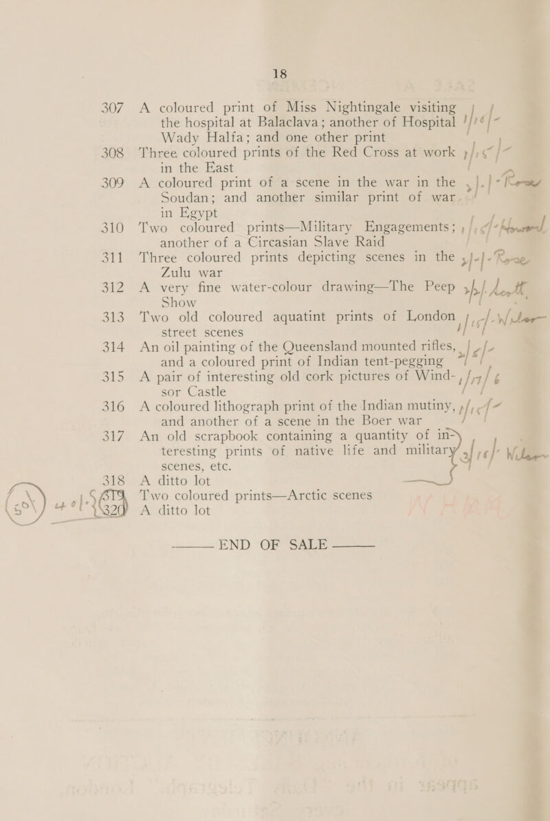 the hospital at Balaclava; another of Hospital ! Wady Halfa; and one other print 308 ‘Three coloured prints of the Red Cross at work rf ts in the East aa 309 &lt;A coloured print of a scene in the war in the &gt;| J. | -Reree Soudan; and another similar print of war. 307. A coloured print of Miss Nightingale visiting jr f. in Egypt te 310 ‘Two coloured prints—Muilitary Engagements; , , oe | another of a Circasian Slave Raid 311 Three coloured prints depicting scenes in the x) }- Rea Zulu war 312 A very fine water-colour drawing—The Peep rp how, Show 313 Two old coloured aquatint prints of London is: / e SiIreet scenes f 314 An oil painting of the Queensland mounted rifles, Je/- and a coloured print of Indian tent-pegging “ 315 A pair of interesting old cork pictures of Wind-, Inf s sor Castle 316 A coloured lithograph print of the Indian mutiny, tre {- and another of a scene in the Boer war / 317 An old scrapbook containing a quantity of in- teresting prints of native life and military/ af ref: Wel | Scenes, etc. 318 A ditto ten eer * Two coloured prints—Arctic scenes 32 A ditto lot  END OF Saue 
