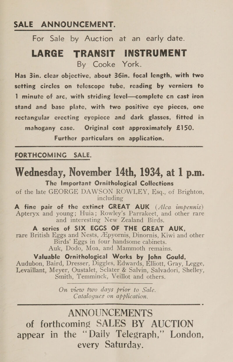 SALE ANNOUNCEMENT. For Sale by Auction at an early date. LARGE TRANSIT INSTRUMENT By Cooke York. Has 3in. clear objective, about 36in. focal length, with two setting circles on telescope tube, reading by verniers to 1 minute of arc, with striding level—complete cn cast iron stand and base plate, with two positive eye pieces, one rectangular erecting eyepiece and dark glasses, fitted in mahogany case. Original cost approximately £150. Further particulars on application. FORTHCOMING SALE. Wednesday, November 14th, 1934, at 1 p.m. The Important Ornithological Collections of the late GEORGE DAWSON ROWLEY, Esq., of Brighton, including A fine pair of the extinct GREAT AUK (Alca impennis) Apteryx and young; Huia; Rowley’s Parrakeet, and other rare and interesting New Zealand Birds. A series of SIX EGCS OF THE GREAT AUK, rare British Eggs and Nests, A“pyornis, Dinornis, Kiwi and other Birds’ Eggs in four handsome cabinets. Auk, Dodo, Moa, and Mammoth remains. Valuable Ornithological Works by John Gould, Audubon, Baird, Dresser, Diggles, Edwards, Elliott, Gray, Legge, Levaillant, Meyer, Oustalet, Sclater &amp; Salvin, Salvadori, Shelley, Smith, Temminck, Veillot and others. On view two days prior to Sale. Catalogues on application. ANNOUNCEMENTS of forthcoming SALES BY AUCTION appear in the “Daily Telegraph,’ London, every Saturday. 