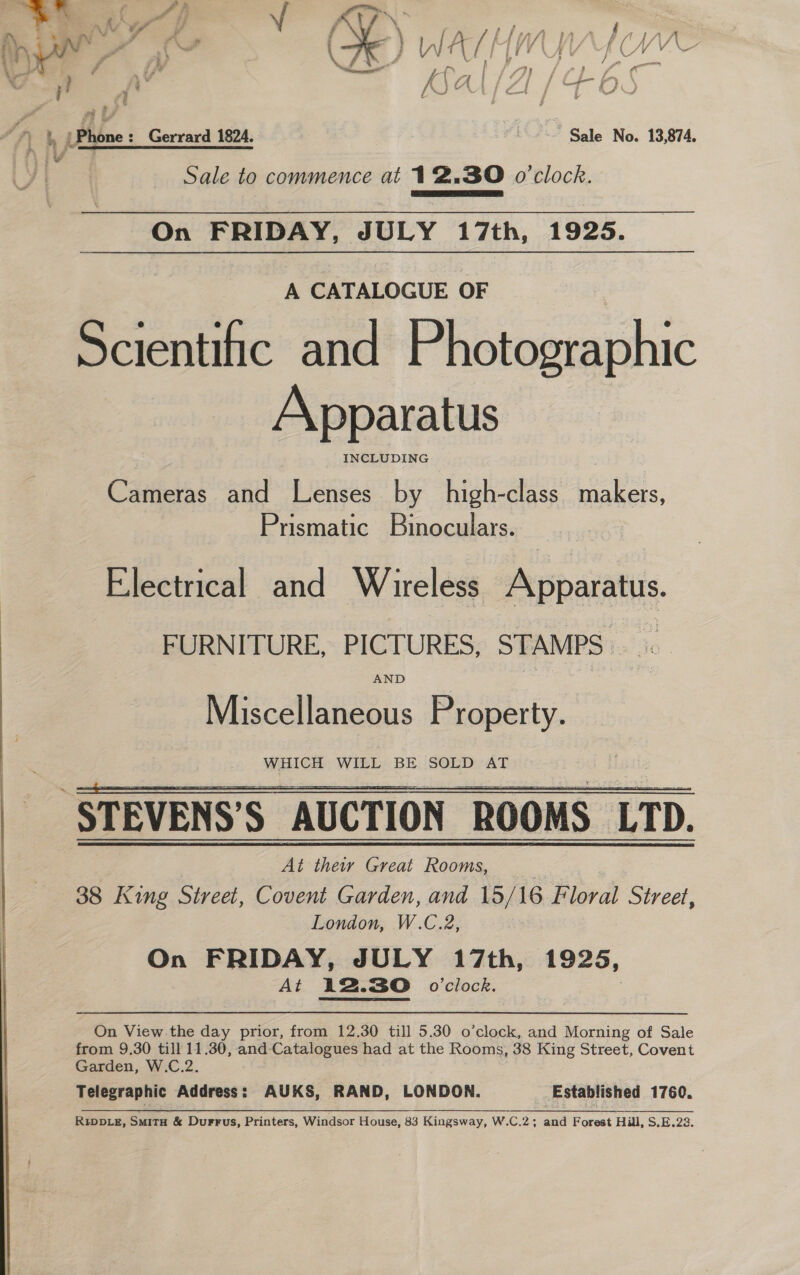 at phn Gerrard 1824. é Sale No. 13,874. Sale to commence at 12.30 o'clock. EEA TA, On FRIDAY, JULY 17th, 1925. A CATALOGUE OF | Scientific and Photographic Apparatus INCLUDING Cameras and Lenses by high-class makers, Prismatic Binoculars. Electrical and Wireless Apparatus. FURNITURE, PICTURES, STAMPS. AND Miscellaneous Property.   “STEVENS’S AUCTION ROOMS | LTD. At thew Great Rooms, 38 King Street, Covent Garden, and 15/ 16 Floral Street, London, W.C.2, On FRIDAY, JULY 17th, 1925, At 12.30 o'clock. On View.the day prior, from 12.30 till 5.30 o’clock, and Morning of Sale Garden, W.C.2. Telegraphic Address: AUKS, RAND, LONDON. Established 1760. RiIppDLezE, SmitH &amp; Durrus, Printers, Windsor House, 83 Kingsway, W.C.2; and Forest Hill, S,E.22. 
