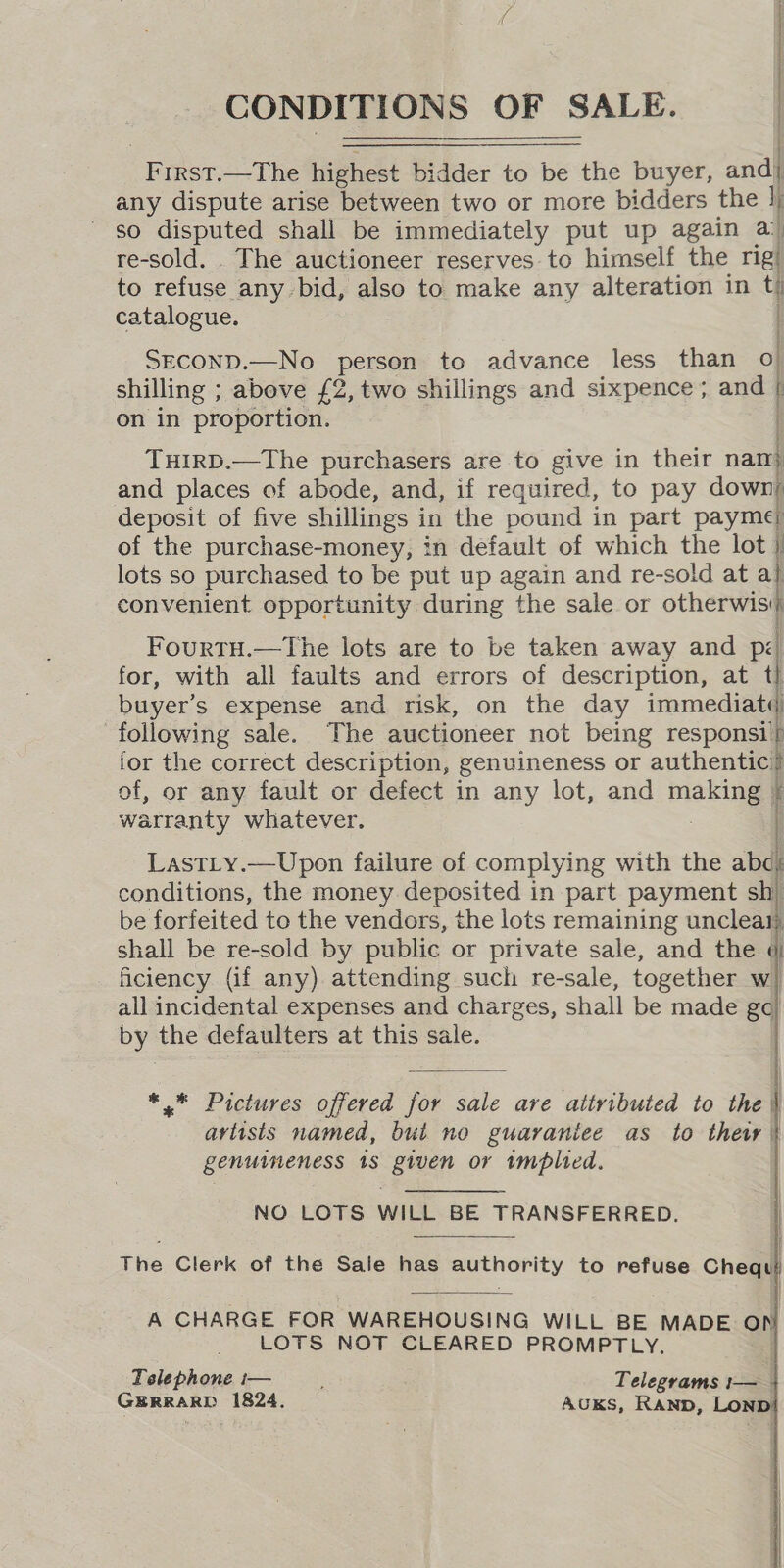 CONDITIONS OF SALE. pn rn ne nN nore s IRST.—The highest bidder to be the buyer, andl any dispute arise ‘between two or more bidders the \ so disputed shall be immediately put up again a re-sold. . The auctioneer reserves to himself the rig/ to refuse any bid, also to make any alteration in t catalogue. | SECOND.—No person to advance less than O| shilling ; above £2, two shillings and sixpence ; ana on in proportion. THIRD.—The purchasers are to give in their nam and places of abode, and, if required, to pay down: deposit of five shillings i in the pound in part payme of the purchase-money, in default of which the lot } lots so purchased to be put up again and re-sold at a} convenient opportunity during the sale or otherwisi/ Fourtu.—tThe lots are to be taken away and px for, with all faults and errors of description, at t} buyer’s expense and risk, on the day immediatt following sale. The auctioneer not being responsi | lor the correct description, genuineness or authentic? of, or any fault or defect in any lot, and making ‘ warranty whatever. Lastty.—Upon failure of complying with the abc, conditions, the money deposited in part payment sh) be forfeited to the vendors, the lots remaining unclear) shall be re-sold by public or private sale, and the ¢ _ ficiency (if any) attending such re-sale, together w} all incidental expenses and charges, shall be made ge) by the defaulters at this sale.      *.* Pictures offered for sale are attributed to the | artists named, but no guaraniee as to thew | genuineness 18 given or imbited. NO LOTS WILL BE TRANSFERRED. The Clerk of the Sale has pe nority to refuse Chea A CHARGE FOR WAREHOUSING WILL BE MADE OP LOTS NOT CLEARED PROMPTLY. Telephone i— : Telegrams 1— GERRARD 1824. AUKS, Ranp, Lon 