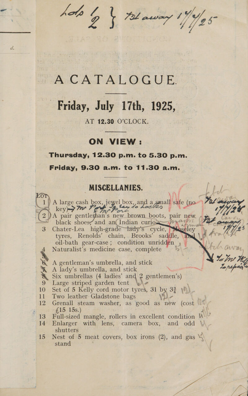 hats ; os “ai Vee A CATALOGUE Friday, July 17th, 1925, AT 12.30 O'CLOCK.  ON VIEW :  (2 -  MISCELLANIES. N {be ie: key A pair at ans new brown boots, pair new. 4 black shoes; and an Indian curio! ee    i femees., chain, Brooks’ \d oil-bath gear-case ; condition unridde Naturalist’s medicine case, complete A gentleman’s umbrella, and stick A lady’s umbrella, and stick ei Six umbrellas (4 ladies’ an SE gentlemen’s) Large striped garden tent : Set of 5 Kelly cord motor we 31 by 33 yh). Two leather Gladstone bags sy) Peas, See Grenall steam washer, as good as new (cost \. £15:-16s:) A\\ Full-sized mangle, rollers in sieht condition Ws? Enlarger with lens, camera box, and odd ‘ shutters a Nest of 5 meat covers, box irons (2), and gas \\ stand